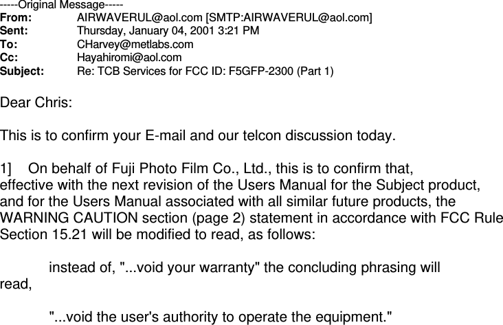 -----Original Message-----From: AIRWAVERUL@aol.com [SMTP:AIRWAVERUL@aol.com]Sent: Thursday, January 04, 2001 3:21 PMTo: CHarvey@metlabs.comCc: Hayahiromi@aol.comSubject: Re: TCB Services for FCC ID: F5GFP-2300 (Part 1)Dear Chris: This is to confirm your E-mail and our telcon discussion today. 1]    On behalf of Fuji Photo Film Co., Ltd., this is to confirm that, effective with the next revision of the Users Manual for the Subject product, and for the Users Manual associated with all similar future products, the WARNING CAUTION section (page 2) statement in accordance with FCC Rule Section 15.21 will be modified to read, as follows:             instead of, &quot;...void your warranty&quot; the concluding phrasing will read,             &quot;...void the user&apos;s authority to operate the equipment.&quot; 