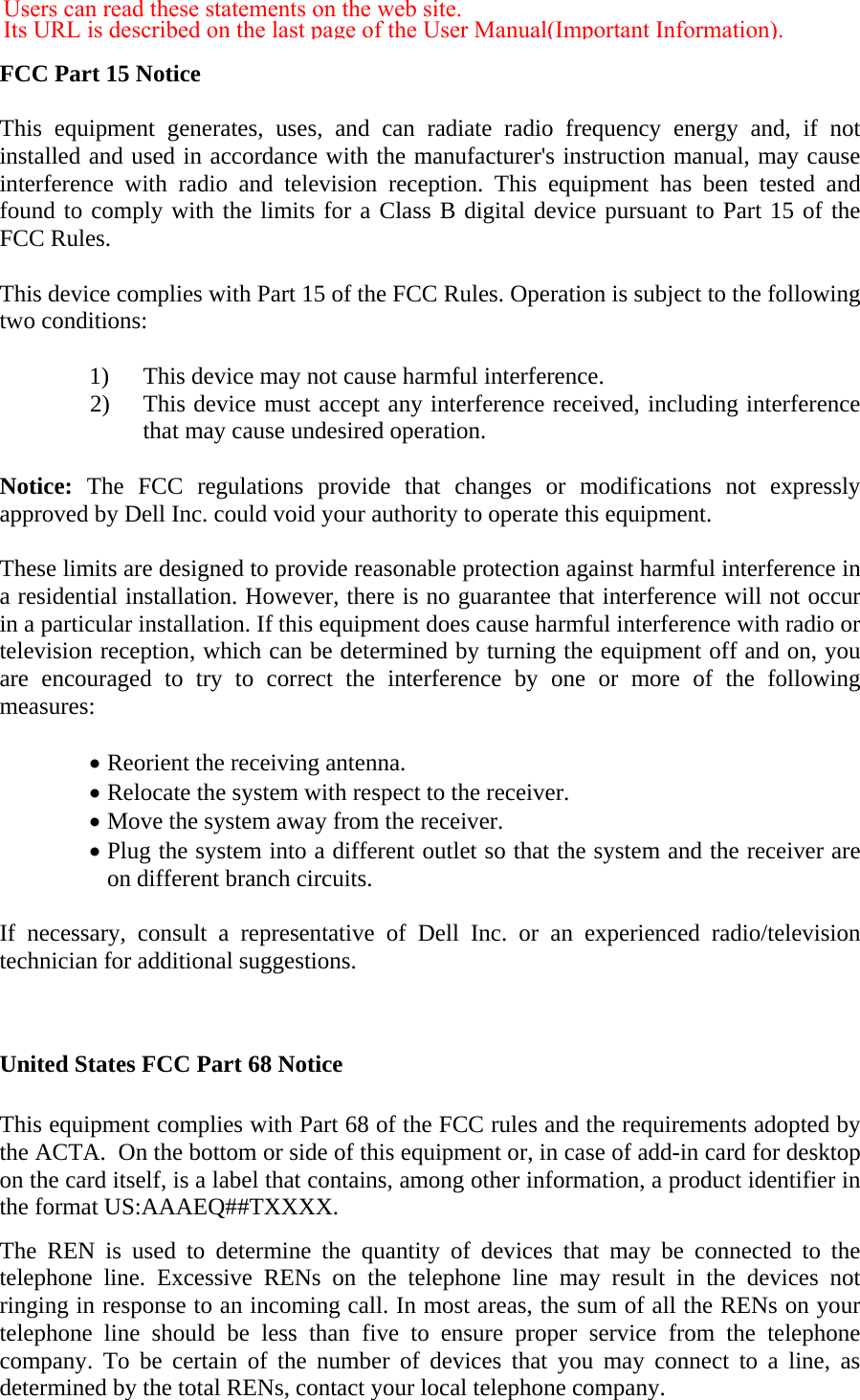  FCC Part 15 Notice  This equipment generates, uses, and can radiate radio frequency energy and, if not installed and used in accordance with the manufacturer&apos;s instruction manual, may cause interference with radio and television reception. This equipment has been tested and found to comply with the limits for a Class B digital device pursuant to Part 15 of the FCC Rules.  This device complies with Part 15 of the FCC Rules. Operation is subject to the following two conditions:   1) This device may not cause harmful interference. 2) This device must accept any interference received, including interference that may cause undesired operation.  Notice: The FCC regulations provide that changes or modifications not expressly approved by Dell Inc. could void your authority to operate this equipment.  These limits are designed to provide reasonable protection against harmful interference in a residential installation. However, there is no guarantee that interference will not occur in a particular installation. If this equipment does cause harmful interference with radio or television reception, which can be determined by turning the equipment off and on, you are encouraged to try to correct the interference by one or more of the following measures:   • Reorient the receiving antenna. • Relocate the system with respect to the receiver. • Move the system away from the receiver. • Plug the system into a different outlet so that the system and the receiver are on different branch circuits.  If necessary, consult a representative of Dell Inc. or an experienced radio/television technician for additional suggestions.   United States FCC Part 68 Notice  This equipment complies with Part 68 of the FCC rules and the requirements adopted by the ACTA.  On the bottom or side of this equipment or, in case of add-in card for desktop on the card itself, is a label that contains, among other information, a product identifier in the format US:AAAEQ##TXXXX. The REN is used to determine the quantity of devices that may be connected to the telephone line. Excessive RENs on the telephone line may result in the devices not ringing in response to an incoming call. In most areas, the sum of all the RENs on your telephone line should be less than five to ensure proper service from the telephone company. To be certain of the number of devices that you may connect to a line, as determined by the total RENs, contact your local telephone company. Users can read these statements on the web site.  Its URL is described on the last page of the User Manual(Important Information).