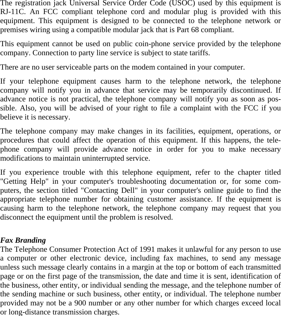 The registration jack Universal Service Order Code (USOC) used by this equipment is RJ-11C. An FCC compliant telephone cord and modular plug is provided with this equipment. This equipment is designed to be connected to the telephone network or premises wiring using a compatible modular jack that is Part 68 compliant.  This equipment cannot be used on public coin-phone service provided by the telephone company. Connection to party line service is subject to state tariffs. There are no user serviceable parts on the modem contained in your computer. If your telephone equipment causes harm to the telephone network, the telephone company will notify you in advance that service may be temporarily discontinued. If advance notice is not practical, the telephone company will notify you as soon as pos-sible. Also, you will be advised of your right to file a complaint with the FCC if you believe it is necessary. The telephone company may make changes in its facilities, equipment, operations, or procedures that could affect the operation of this equipment. If this happens, the tele-phone company will provide advance notice in order for you to make necessary modifications to maintain uninterrupted service.   If you experience trouble with this telephone equipment, refer to the chapter titled &quot;Getting Help&quot; in your computer&apos;s troubleshooting documentation or, for some com-puters, the section titled &quot;Contacting Dell&quot; in your computer&apos;s online guide to find the appropriate telephone number for obtaining customer assistance. If the equipment is causing harm to the telephone network, the telephone company may request that you disconnect the equipment until the problem is resolved.   Fax Branding The Telephone Consumer Protection Act of 1991 makes it unlawful for any person to use a computer or other electronic device, including fax machines, to send any message unless such message clearly contains in a margin at the top or bottom of each transmitted page or on the first page of the transmission, the date and time it is sent, identification of the business, other entity, or individual sending the message, and the telephone number of the sending machine or such business, other entity, or individual. The telephone number provided may not be a 900 number or any other number for which charges exceed local or long-distance transmission charges.   