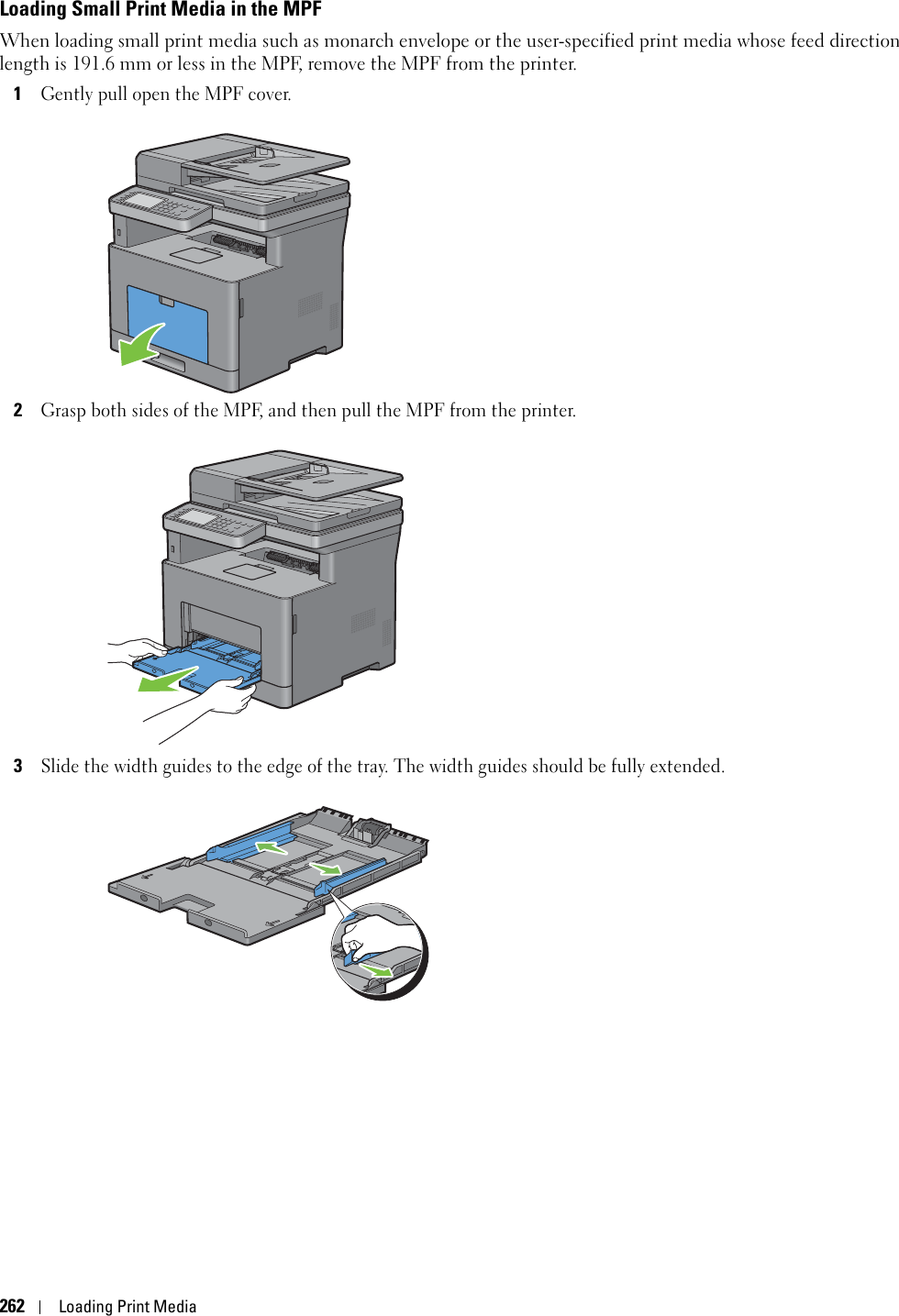 262Loading Print MediaLoading Small Print Media in the MPFWhen loading small print media such as monarch envelope or the user-specified print media whose feed direction length is 191.6 mm or less in the MPF, remove the MPF from the printer.1Gently pull open the MPF cover.2Grasp both sides of the MPF, and then pull the MPF from the printer.3Slide the width guides to the edge of the tray. The width guides should be fully extended.