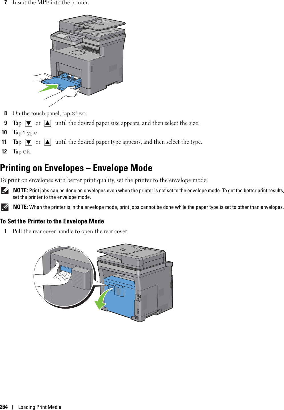 264Loading Print Media7Insert the MPF into the printer.8On the touch panel, tap Size. 9Ta p   or  until the desired paper size appears, and then select the size.10Ta p  Type. 11Ta p   or  until the desired paper type appears, and then select the type.12Ta p  OK.Printing on Envelopes – Envelope ModeTo print on envelopes with better print quality, set the printer to the envelope mode.  NOTE: Print jobs can be done on envelopes even when the printer is not set to the envelope mode. To get the better print results, set the printer to the envelope mode. NOTE: When the printer is in the envelope mode, print jobs cannot be done while the paper type is set to other than envelopes.To Set the Printer to the Envelope Mode1Pull the rear cover handle to open the rear cover.