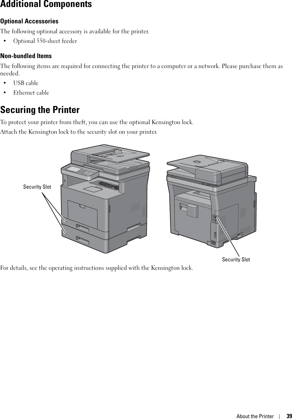 About the Printer39Additional ComponentsOptional AccessoriesThe following optional accessory is available for the printer.• Optional 550-sheet feederNon-bundled ItemsThe following items are required for connecting the printer to a computer or a network. Please purchase them as needed.•USB cable• Ethernet cableSecuring the PrinterTo protect your printer from theft, you can use the optional Kensington lock.Attach the Kensington lock to the security slot on your printer.For details, see the operating instructions supplied with the Kensington lock.Security SlotSecurity Slot
