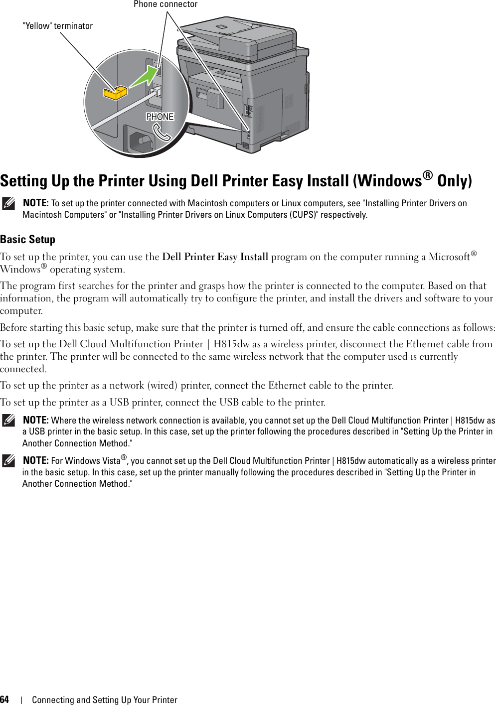 64Connecting and Setting Up Your PrinterSetting Up the Printer Using Dell Printer Easy Install (Windows® Only) NOTE: To set up the printer connected with Macintosh computers or Linux computers, see &quot;Installing Printer Drivers on Macintosh Computers&quot; or &quot;Installing Printer Drivers on Linux Computers (CUPS)&quot; respectively.Basic SetupTo set up the printer, you can use the Dell Printer Easy Install program on the computer running a Microsoft® Windows® operating system. The program first searches for the printer and grasps how the printer is connected to the computer. Based on that information, the program will automatically try to configure the printer, and install the drivers and software to your computer. Before starting this basic setup, make sure that the printer is turned off, and ensure the cable connections as follows: To set up the Dell Cloud Multifunction Printer | H815dw as a wireless printer, disconnect the Ethernet cable from the printer. The printer will be connected to the same wireless network that the computer used is currently connected.To set up the printer as a network (wired) printer, connect the Ethernet cable to the printer. To set up the printer as a USB printer, connect the USB cable to the printer.  NOTE: Where the wireless network connection is available, you cannot set up the Dell Cloud Multifunction Printer | H815dw as a USB printer in the basic setup. In this case, set up the printer following the procedures described in &quot;Setting Up the Printer in Another Connection Method.&quot;  NOTE: For Windows Vista®, you cannot set up the Dell Cloud Multifunction Printer | H815dw automatically as a wireless printer in the basic setup. In this case, set up the printer manually following the procedures described in &quot;Setting Up the Printer in Another Connection Method.&quot; Phone connector&quot;Yellow&quot; terminator