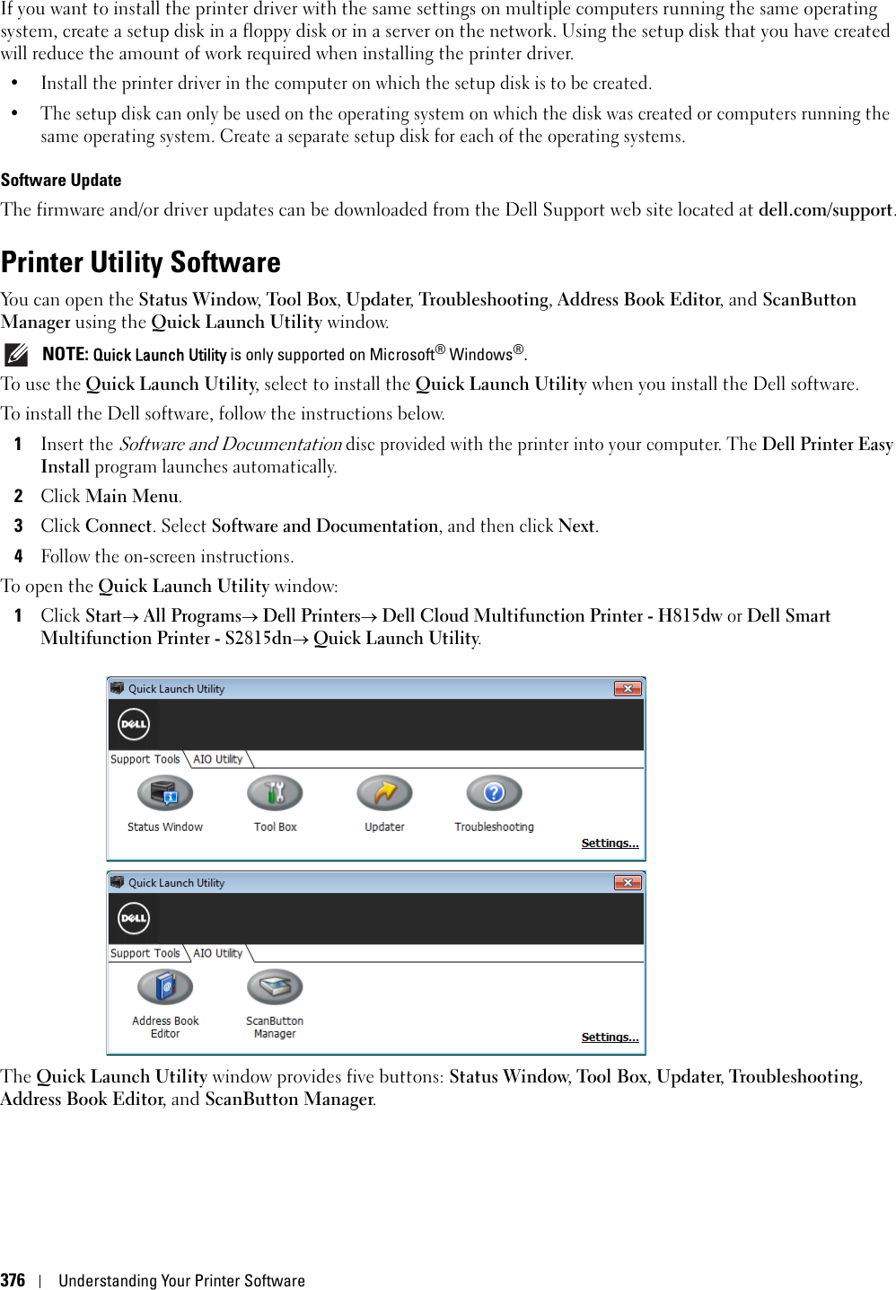 376Understanding Your Printer SoftwareIf you want to install the printer driver with the same settings on multiple computers running the same operating system, create a setup disk in a floppy disk or in a server on the network. Using the setup disk that you have created will reduce the amount of work required when installing the printer driver.• Install the printer driver in the computer on which the setup disk is to be created.• The setup disk can only be used on the operating system on which the disk was created or computers running the same operating system. Create a separate setup disk for each of the operating systems.Software UpdateThe firmware and/or driver updates can be downloaded from the Dell Support web site located at dell.com/support.Printer Utility SoftwareYou can open the Status Window, Tool Box, Updater, Troubleshooting, Address Book Editor, and ScanButton Manager using the Quick Launch Utility window. NOTE: Quick Launch Utility is only supported on Microsoft® Windows®.To use the Quick Launch Utility, select to install the Quick Launch Utility when you install the Dell software.To install the Dell software, follow the instructions below.1Insert the Software and Documentation disc provided with the printer into your computer. The Dell Printer Easy Install program launches automatically.2Click Main Menu.3Click Connect. Select Software and Documentation, and then click Next.4Follow the on-screen instructions.To open the Quick Launch Utility window:1Click Start All Programs Dell Printers Dell Cloud Multifunction Printer - H815dw or Dell Smart Multifunction Printer - S2815dn Quick Launch Utility.The Quick Launch Utility window provides five buttons: Status Window, Tool Box, Updater, Troubleshooting, Address Book Editor, and ScanButton Manager.