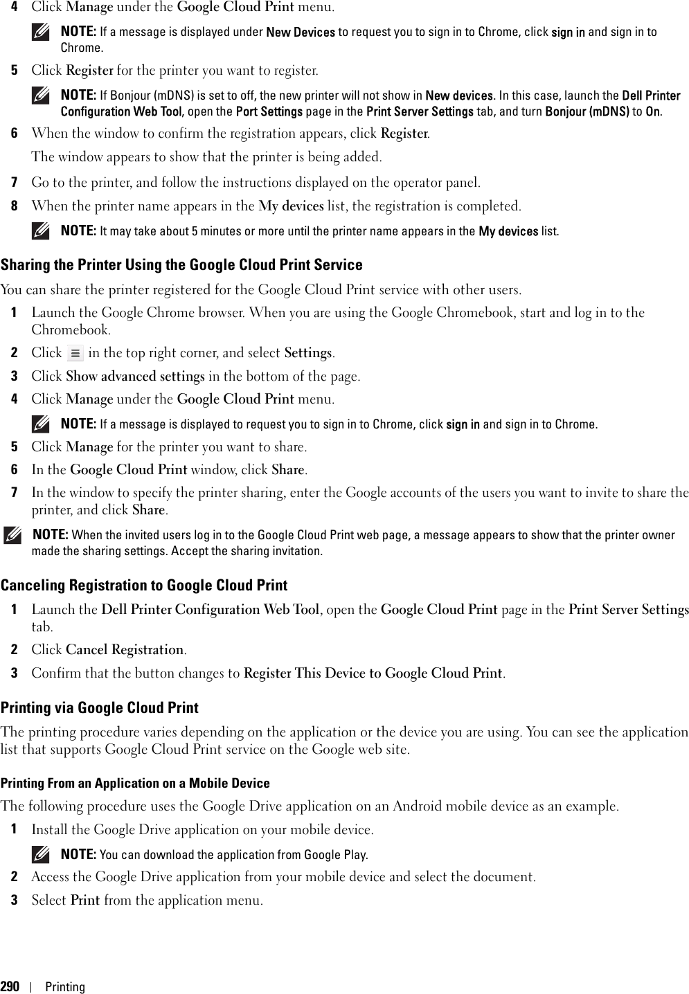 290Printing4Click Manage under the Google Cloud Print menu. NOTE: If a message is displayed under New Devices to request you to sign in to Chrome, click sign in and sign in to Chrome.5Click Register for the printer you want to register. NOTE: If Bonjour (mDNS) is set to off, the new printer will not show in New devices. In this case, launch the Dell Printer Configuration Web Tool, open the Port Settings page in the Print Server Settings tab, and turn Bonjour (mDNS) to On.6When the window to confirm the registration appears, click Register.The window appears to show that the printer is being added.7Go to the printer, and follow the instructions displayed on the operator panel.8When the printer name appears in the My devices list, the registration is completed. NOTE: It may take about 5 minutes or more until the printer name appears in the My devices list.Sharing the Printer Using the Google Cloud Print ServiceYou can share the printer registered for the Google Cloud Print service with other users.1Launch the Google Chrome browser. When you are using the Google Chromebook, start and log in to the Chromebook.2Click   in the top right corner, and select Settings.3Click Show advanced settings in the bottom of the page.4Click Manage under the Google Cloud Print menu. NOTE: If a message is displayed to request you to sign in to Chrome, click sign in and sign in to Chrome.5Click Manage for the printer you want to share.6In the Google Cloud Print window, click Share.7In the window to specify the printer sharing, enter the Google accounts of the users you want to invite to share the printer, and click Share. NOTE: When the invited users log in to the Google Cloud Print web page, a message appears to show that the printer owner made the sharing settings. Accept the sharing invitation.Canceling Registration to Google Cloud Print1Launch the Dell Printer Configuration Web Tool, open the Google Cloud Print page in the Print Server Settings tab.2Click Cancel Registration.3Confirm that the button changes to Register This Device to Google Cloud Print.Printing via Google Cloud PrintThe printing procedure varies depending on the application or the device you are using. You can see the application list that supports Google Cloud Print service on the Google web site.Printing From an Application on a Mobile DeviceThe following procedure uses the Google Drive application on an Android mobile device as an example.1Install the Google Drive application on your mobile device. NOTE: You can download the application from Google Play.2Access the Google Drive application from your mobile device and select the document.3Select Print from the application menu.