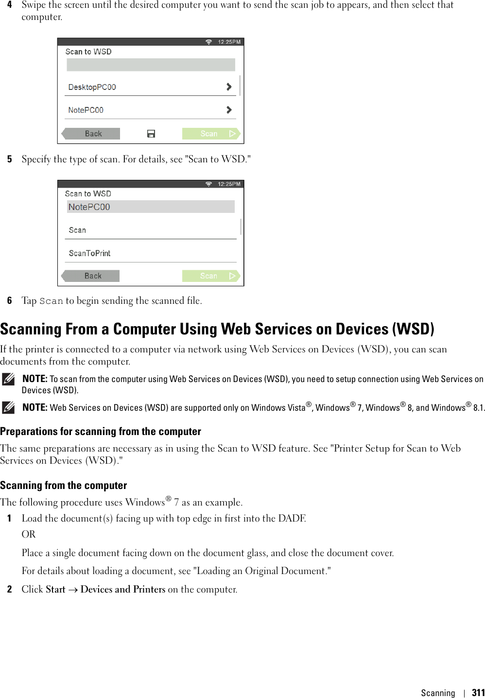 Scanning3114Swipe the screen until the desired computer you want to send the scan job to appears, and then select that computer.5Specify the type of scan. For details, see &quot;Scan to WSD.&quot;6Ta p  Scan to begin sending the scanned file.Scanning From a Computer Using Web Services on Devices (WSD)If the printer is connected to a computer via network using Web Services on Devices (WSD), you can scan documents from the computer.  NOTE: To scan from the computer using Web Services on Devices (WSD), you need to setup connection using Web Services on Devices (WSD). NOTE: Web Services on Devices (WSD) are supported only on Windows Vista®, Windows® 7, Windows® 8, and Windows® 8.1.Preparations for scanning from the computerThe same preparations are necessary as in using the Scan to WSD feature. See &quot;Printer Setup for Scan to Web Services on Devices (WSD).&quot;Scanning from the computerThe following procedure uses Windows® 7 as an example.1Load the document(s) facing up with top edge in first into the DADF.ORPlace a single document facing down on the document glass, and close the document cover. For details about loading a document, see &quot;Loading an Original Document.&quot; 2Click Start  Devices and Printers on the computer. 