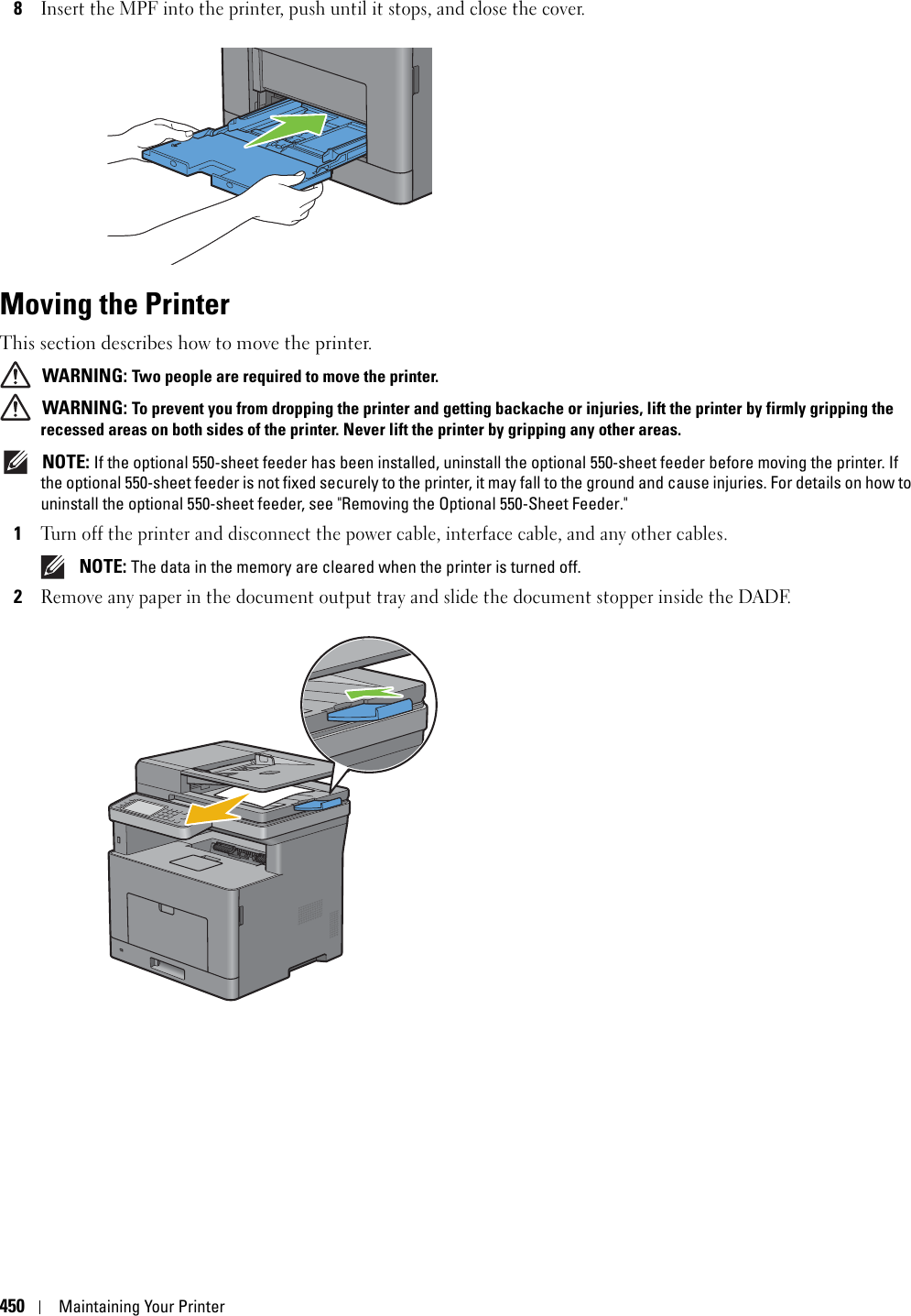 450Maintaining Your Printer8Insert the MPF into the printer, push until it stops, and close the cover.Moving the PrinterThis section describes how to move the printer. WARNING: Two people are required to move the printer. WARNING: To prevent you from dropping the printer and getting backache or injuries, lift the printer by firmly gripping the recessed areas on both sides of the printer. Never lift the printer by gripping any other areas. NOTE: If the optional 550-sheet feeder has been installed, uninstall the optional 550-sheet feeder before moving the printer. If the optional 550-sheet feeder is not fixed securely to the printer, it may fall to the ground and cause injuries. For details on how to uninstall the optional 550-sheet feeder, see &quot;Removing the Optional 550-Sheet Feeder.&quot;1Turn off the printer and disconnect the power cable, interface cable, and any other cables. NOTE: The data in the memory are cleared when the printer is turned off.2Remove any paper in the document output tray and slide the document stopper inside the DADF.