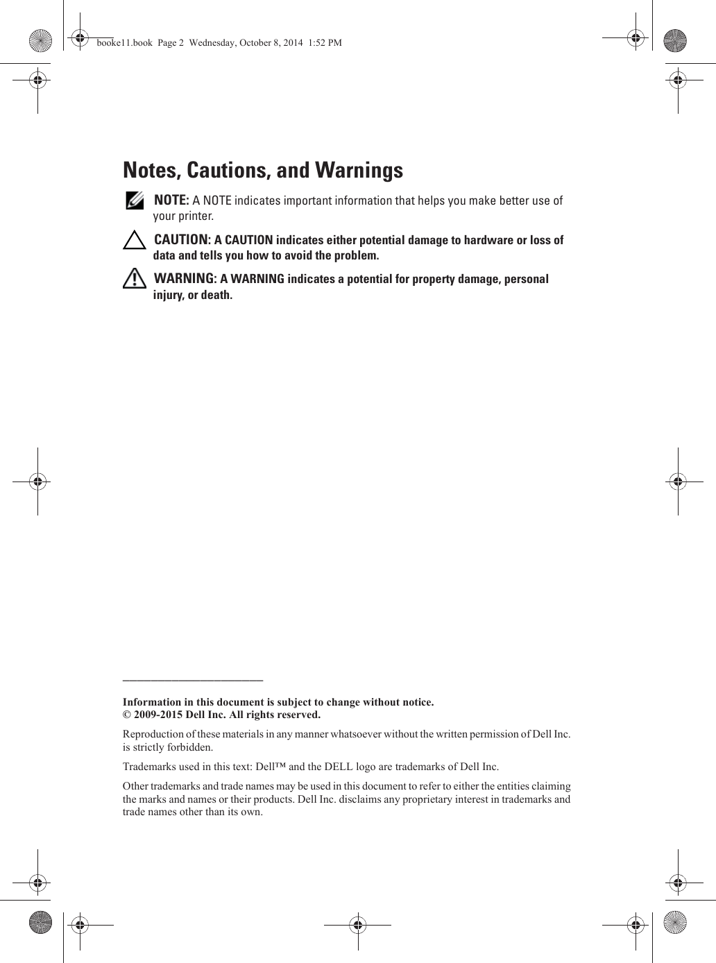 Notes, Cautions, and Warnings NOTE: A NOTE indicates important information that helps you make better use of your printer. CAUTION: A CAUTION indicates either potential damage to hardware or loss of data and tells you how to avoid the problem. WARNING: A WARNING indicates a potential for property damage, personal injury, or death.____________________Information in this document is subject to change without notice.© 2009-2015 Dell Inc. All rights reserved.Reproduction of these materials in any manner whatsoever without the written permission of Dell Inc. is strictly forbidden.Trademarks used in this text: Dell™ and the DELL logo are trademarks of Dell Inc.Other trademarks and trade names may be used in this document to refer to either the entities claiming the marks and names or their products. Dell Inc. disclaims any proprietary interest in trademarks and trade names other than its own.booke11.book  Page 2  Wednesday, October 8, 2014  1:52 PM