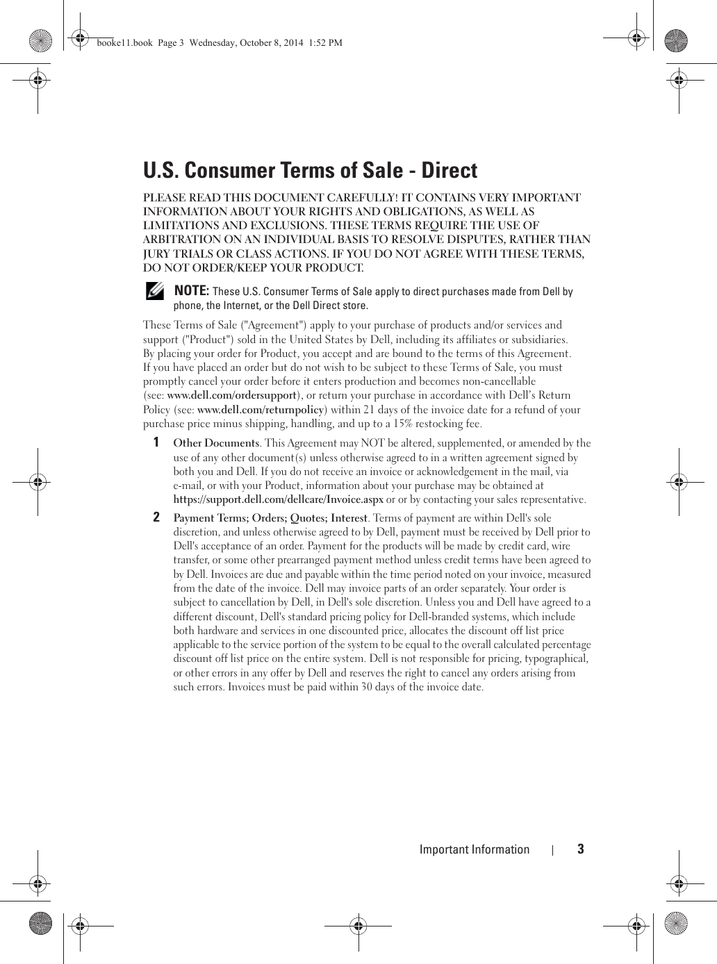 Important Information 3U.S. Consumer Terms of Sale - DirectPLEASE READ THIS DOCUMENT CAREFULLY! IT CONTAINS VERY IMPORTANT INFORMATION ABOUT YOUR RIGHTS AND OBLIGATIONS, AS WELL AS LIMITATIONS AND EXCLUSIONS. THESE TERMS REQUIRE THE USE OF ARBITRATION ON AN INDIVIDUAL BASIS TO RESOLVE DISPUTES, RATHER THAN JURY TRIALS OR CLASS ACTIONS. IF YOU DO NOT AGREE WITH THESE TERMS, DO NOT ORDER/KEEP YOUR PRODUCT. NOTE: These U.S. Consumer Terms of Sale apply to direct purchases made from Dell by phone, the Internet, or the Dell Direct store.These Terms of Sale (&quot;Agreement&quot;) apply to your purchase of products and/or services and support (&quot;Product&quot;) sold in the United States by Dell, including its affiliates or subsidiaries. By placing your order for Product, you accept and are bound to the terms of this Agreement. If you have placed an order but do not wish to be subject to these Terms of Sale, you must promptly cancel your order before it enters production and becomes non-cancellable (see: www.dell.com/ordersupport), or return your purchase in accordance with Dell’s Return Policy (see: www.dell.com/returnpolicy) within 21 days of the invoice date for a refund of your purchase price minus shipping, handling, and up to a 15% restocking fee.1Other Documents. This Agreement may NOT be altered, supplemented, or amended by the use of any other document(s) unless otherwise agreed to in a written agreement signed by both you and Dell. If you do not receive an invoice or acknowledgement in the mail, via e-mail, or with your Product, information about your purchase may be obtained at https://support.dell.com/dellcare/Invoice.aspx or or by contacting your sales representative.2Payment Terms; Orders; Quotes; Interest. Terms of payment are within Dell&apos;s sole discretion, and unless otherwise agreed to by Dell, payment must be received by Dell prior to Dell&apos;s acceptance of an order. Payment for the products will be made by credit card, wire transfer, or some other prearranged payment method unless credit terms have been agreed to by Dell. Invoices are due and payable within the time period noted on your invoice, measured from the date of the invoice. Dell may invoice parts of an order separately. Your order is subject to cancellation by Dell, in Dell&apos;s sole discretion. Unless you and Dell have agreed to a different discount, Dell&apos;s standard pricing policy for Dell-branded systems, which include both hardware and services in one discounted price, allocates the discount off list price applicable to the service portion of the system to be equal to the overall calculated percentage discount off list price on the entire system. Dell is not responsible for pricing, typographical, or other errors in any offer by Dell and reserves the right to cancel any orders arising from such errors. Invoices must be paid within 30 days of the invoice date. booke11.book  Page 3  Wednesday, October 8, 2014  1:52 PM