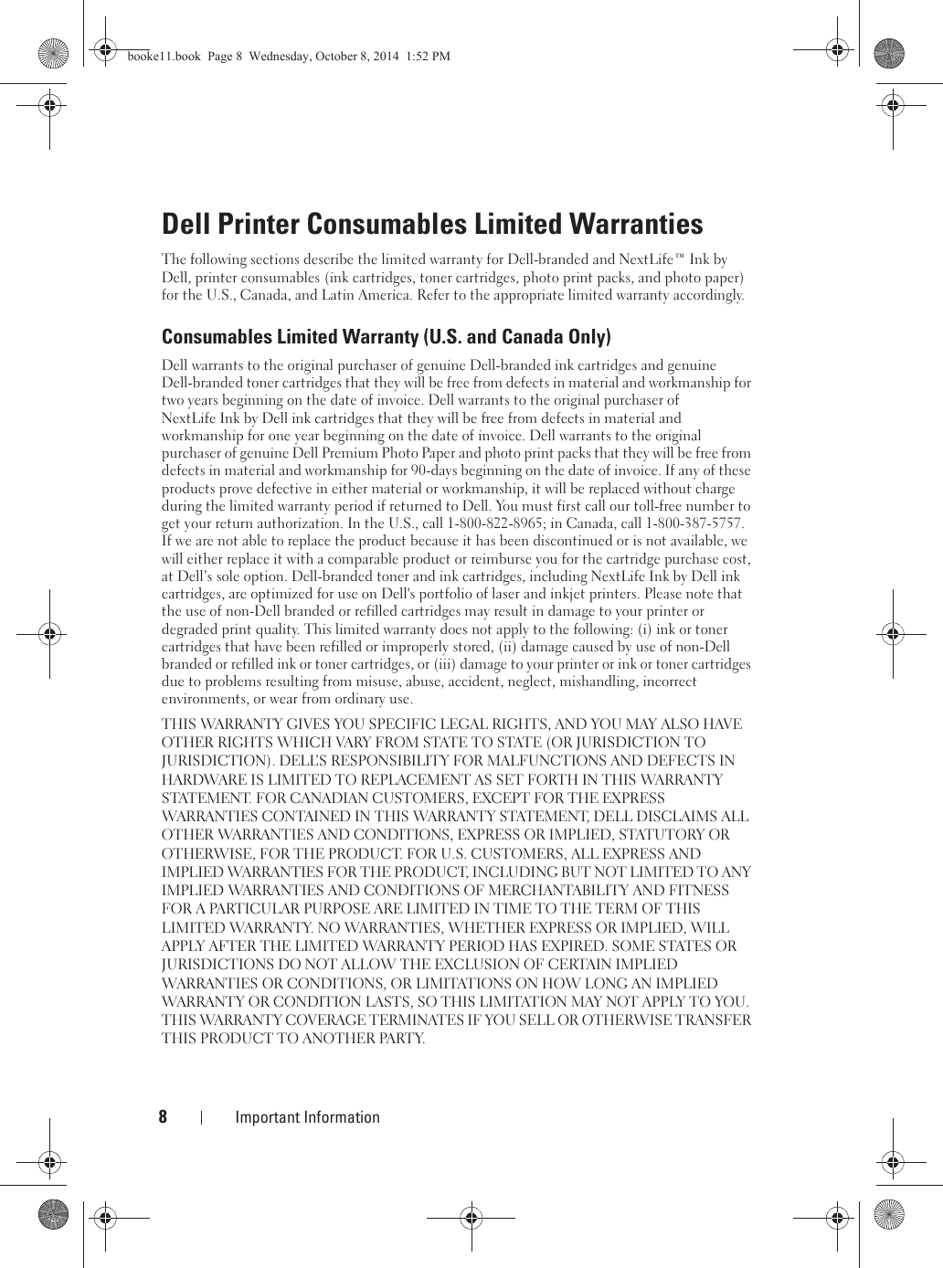 8Important InformationDell Printer Consumables Limited WarrantiesThe following sections describe the limited warranty for Dell-branded and NextLife™ Ink by Dell, printer consumables (ink cartridges, toner cartridges, photo print packs, and photo paper) for the U.S., Canada, and Latin America. Refer to the appropriate limited warranty accordingly.Consumables Limited Warranty (U.S. and Canada Only)Dell warrants to the original purchaser of genuine Dell-branded ink cartridges and genuineDell-branded toner cartridges that they will be free from defects in material and workmanship for two years beginning on the date of invoice. Dell warrants to the original purchaser of NextLife Ink by Dell ink cartridges that they will be free from defects in material and workmanship for one year beginning on the date of invoice. Dell warrants to the original purchaser of genuine Dell Premium Photo Paper and photo print packs that they will be free from defects in material and workmanship for 90-days beginning on the date of invoice. If any of these products prove defective in either material or workmanship, it will be replaced without charge during the limited warranty period if returned to Dell. You must first call our toll-free number to get your return authorization. In the U.S., call 1-800-822-8965; in Canada, call 1-800-387-5757. If we are not able to replace the product because it has been discontinued or is not available, we will either replace it with a comparable product or reimburse you for the cartridge purchase cost, at Dell’s sole option. Dell-branded toner and ink cartridges, including NextLife Ink by Dell ink cartridges, are optimized for use on Dell&apos;s portfolio of laser and inkjet printers. Please note that the use of non-Dell branded or refilled cartridges may result in damage to your printer or degraded print quality. This limited warranty does not apply to the following: (i) ink or toner cartridges that have been refilled or improperly stored, (ii) damage caused by use of non-Dell branded or refilled ink or toner cartridges, or (iii) damage to your printer or ink or toner cartridges due to problems resulting from misuse, abuse, accident, neglect, mishandling, incorrect environments, or wear from ordinary use.THIS WARRANTY GIVES YOU SPECIFIC LEGAL RIGHTS, AND YOU MAY ALSO HAVE OTHER RIGHTS WHICH VARY FROM STATE TO STATE (OR JURISDICTION TO JURISDICTION). DELL’S RESPONSIBILITY FOR MALFUNCTIONS AND DEFECTS IN HARDWARE IS LIMITED TO REPLACEMENT AS SET FORTH IN THIS WARRANTY STATEMENT. FOR CANADIAN CUSTOMERS, EXCEPT FOR THE EXPRESS WARRANTIES CONTAINED IN THIS WARRANTY STATEMENT, DELL DISCLAIMS ALL OTHER WARRANTIES AND CONDITIONS, EXPRESS OR IMPLIED, STATUTORY OR OTHERWISE, FOR THE PRODUCT. FOR U.S. CUSTOMERS, ALL EXPRESS AND IMPLIED WARRANTIES FOR THE PRODUCT, INCLUDING BUT NOT LIMITED TO ANY IMPLIED WARRANTIES AND CONDITIONS OF MERCHANTABILITY AND FITNESS FOR A PARTICULAR PURPOSE ARE LIMITED IN TIME TO THE TERM OF THIS LIMITED WARRANTY. NO WARRANTIES, WHETHER EXPRESS OR IMPLIED, WILL APPLY AFTER THE LIMITED WARRANTY PERIOD HAS EXPIRED. SOME STATES OR JURISDICTIONS DO NOT ALLOW THE EXCLUSION OF CERTAIN IMPLIED WARRANTIES OR CONDITIONS, OR LIMITATIONS ON HOW LONG AN IMPLIED WARRANTY OR CONDITION LASTS, SO THIS LIMITATION MAY NOT APPLY TO YOU. THIS WARRANTY COVERAGE TERMINATES IF YOU SELL OR OTHERWISE TRANSFER THIS PRODUCT TO ANOTHER PARTY.booke11.book  Page 8  Wednesday, October 8, 2014  1:52 PM