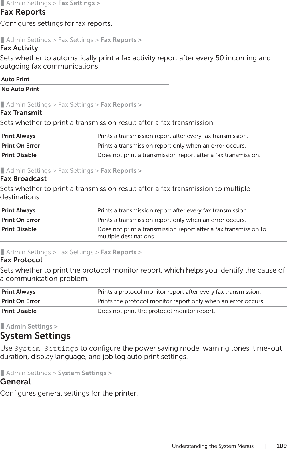 Understanding the System Menus |109❚Admin Settings &gt; Fax Settings &gt;Fax ReportsConfigures settings for fax reports.❚Admin Settings &gt; Fax Settings &gt; Fax Reports &gt;Fax ActivitySets whether to automatically print a fax activity report after every 50 incoming and outgoing fax communications.❚Admin Settings &gt; Fax Settings &gt; Fax Reports &gt;Fax TransmitSets whether to print a transmission result after a fax transmission.❚Admin Settings &gt; Fax Settings &gt; Fax Reports &gt;Fax BroadcastSets whether to print a transmission result after a fax transmission to multiple destinations.❚Admin Settings &gt; Fax Settings &gt; Fax Reports &gt;Fax ProtocolSets whether to print the protocol monitor report, which helps you identify the cause of a communication problem.❚Admin Settings &gt;System SettingsUse System Settings to configure the power saving mode, warning tones, time-out duration, display language, and job log auto print settings.❚Admin Settings &gt; System Settings &gt;GeneralConfigures general settings for the printer.Auto PrintNo Auto PrintPrint Always Prints a transmission report after every fax transmission.Print On Error Prints a transmission report only when an error occurs.Print Disable Does not print a transmission report after a fax transmission.Print Always Prints a transmission report after every fax transmission.Print On Error Prints a transmission report only when an error occurs.Print Disable Does not print a transmission report after a fax transmission to multiple destinations.Print Always Prints a protocol monitor report after every fax transmission.Print On Error Prints the protocol monitor report only when an error occurs.Print Disable Does not print the protocol monitor report.