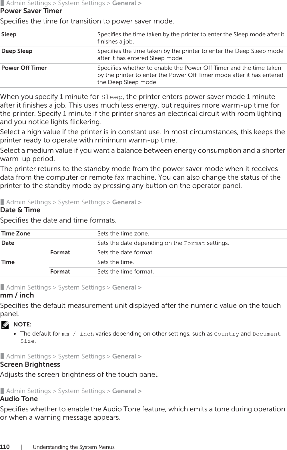 110| Understanding the System Menus❚Admin Settings &gt; System Settings &gt; General &gt;Power Saver TimerSpecifies the time for transition to power saver mode.When you specify 1 minute for Sleep, the printer enters power saver mode 1 minute after it finishes a job. This uses much less energy, but requires more warm-up time for the printer. Specify 1 minute if the printer shares an electrical circuit with room lighting and you notice lights flickering.Select a high value if the printer is in constant use. In most circumstances, this keeps the printer ready to operate with minimum warm-up time.Select a medium value if you want a balance between energy consumption and a shorter warm-up period.The printer returns to the standby mode from the power saver mode when it receives data from the computer or remote fax machine. You can also change the status of the printer to the standby mode by pressing any button on the operator panel.❚Admin Settings &gt; System Settings &gt; General &gt;Date &amp; TimeSpecifies the date and time formats.❚Admin Settings &gt; System Settings &gt; General &gt;mm / inchSpecifies the default measurement unit displayed after the numeric value on the touch panel.NOTE:•The default for mm / inch varies depending on other settings, such as Country and Document Size.❚Admin Settings &gt; System Settings &gt; General &gt;Screen BrightnessAdjusts the screen brightness of the touch panel.❚Admin Settings &gt; System Settings &gt; General &gt;Audio ToneSpecifies whether to enable the Audio Tone feature, which emits a tone during operation or when a warning message appears.Sleep Specifies the time taken by the printer to enter the Sleep mode after it finishes a job.Deep Sleep Specifies the time taken by the printer to enter the Deep Sleep mode after it has entered Sleep mode.Power Off Timer Specifies whether to enable the Power Off Timer and the time taken by the printer to enter the Power Off Timer mode after it has entered the Deep Sleep mode.Time Zone Sets the time zone.Date Sets the date depending on the Format settings.Format Sets the date format.Time Sets the time.Format Sets the time format.