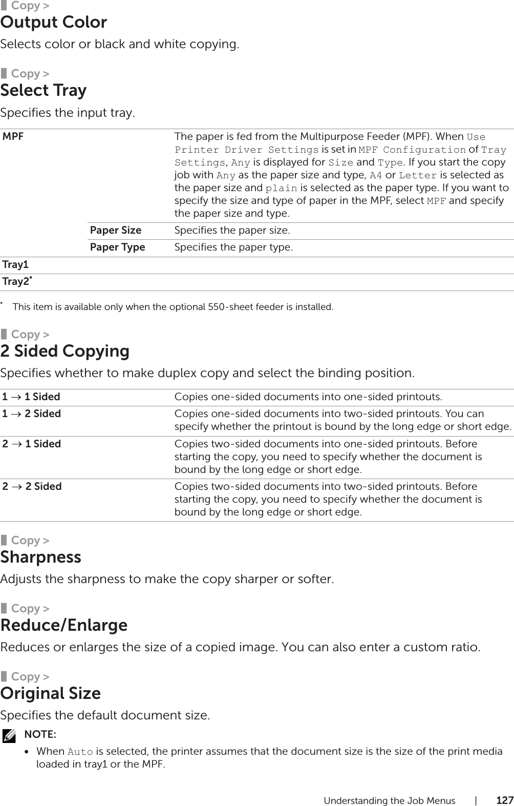 Understanding the Job Menus |127❚Copy &gt;Output ColorSelects color or black and white copying.❚Copy &gt;Select TraySpecifies the input tray.*This item is available only when the optional 550-sheet feeder is installed.❚Copy &gt;2 Sided CopyingSpecifies whether to make duplex copy and select the binding position.❚Copy &gt;SharpnessAdjusts the sharpness to make the copy sharper or softer.❚Copy &gt;Reduce/EnlargeReduces or enlarges the size of a copied image. You can also enter a custom ratio.❚Copy &gt;Original SizeSpecifies the default document size.NOTE:•When Auto is selected, the printer assumes that the document size is the size of the print media loaded in tray1 or the MPF.MPF The paper is fed from the Multipurpose Feeder (MPF). When Use Printer Driver Settings is set in MPF Configuration of Tray Settings, Any is displayed for Size and Type. If you start the copy job with Any as the paper size and type, A4 or Letter is selected as the paper size and plain is selected as the paper type. If you want to specify the size and type of paper in the MPF, select MPF and specify the paper size and type.Paper Size Specifies the paper size.Paper Type Specifies the paper type.Tray1Tray2*1   1 Sided Copies one-sided documents into one-sided printouts.1  2 Sided Copies one-sided documents into two-sided printouts. You can specify whether the printout is bound by the long edge or short edge.2   1 Sided Copies two-sided documents into one-sided printouts. Before starting the copy, you need to specify whether the document is bound by the long edge or short edge.2  2 Sided Copies two-sided documents into two-sided printouts. Before starting the copy, you need to specify whether the document is bound by the long edge or short edge.