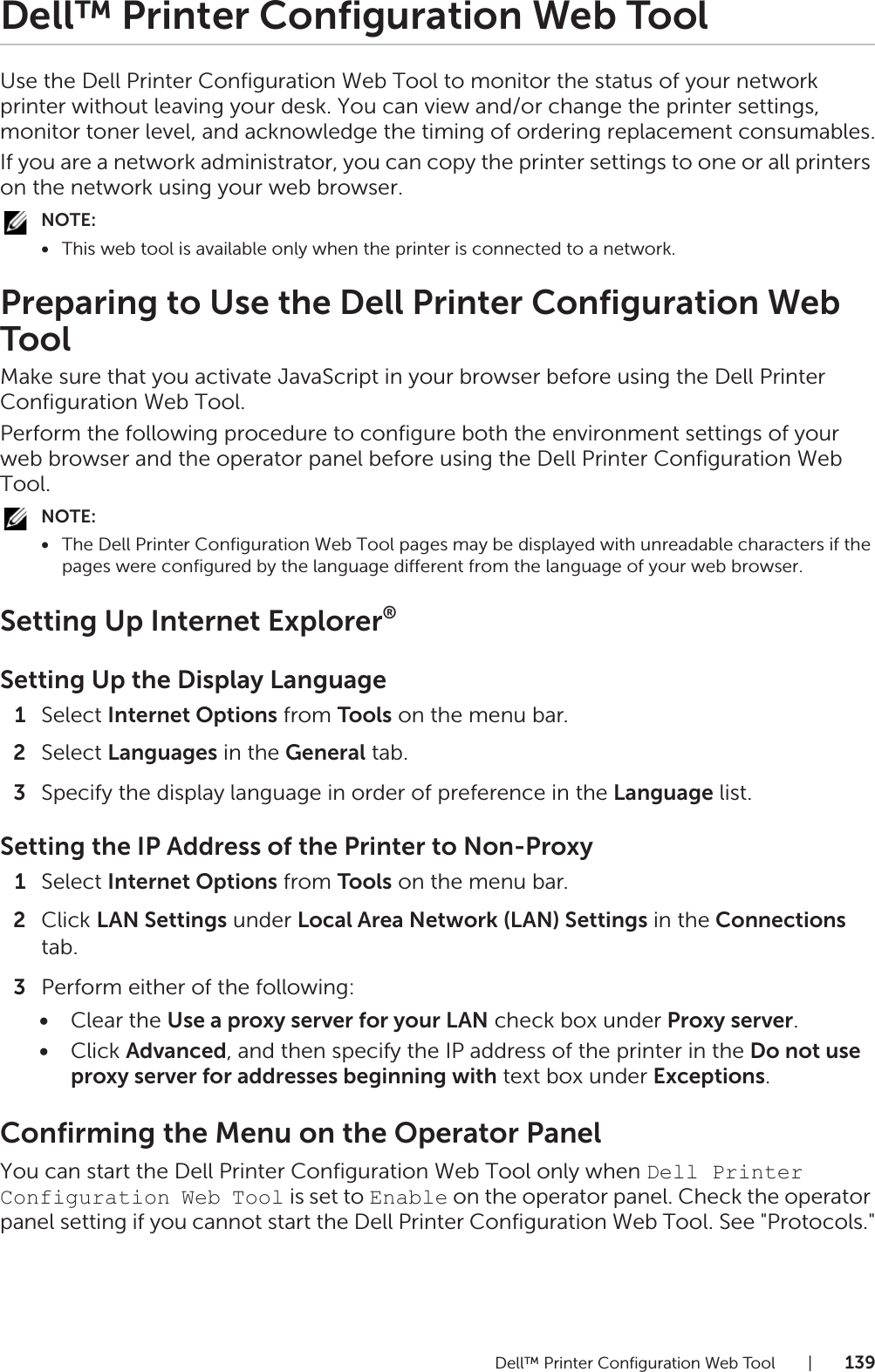 Dell™ Printer Configuration Web Tool |139Dell™ Printer Configuration Web ToolUse the Dell Printer Configuration Web Tool to monitor the status of your network printer without leaving your desk. You can view and/or change the printer settings, monitor toner level, and acknowledge the timing of ordering replacement consumables.If you are a network administrator, you can copy the printer settings to one or all printers on the network using your web browser.NOTE:•This web tool is available only when the printer is connected to a network.Preparing to Use the Dell Printer Configuration Web ToolMake sure that you activate JavaScript in your browser before using the Dell Printer Configuration Web Tool.Perform the following procedure to configure both the environment settings of your web browser and the operator panel before using the Dell Printer Configuration Web Tool.NOTE:•The Dell Printer Configuration Web Tool pages may be displayed with unreadable characters if the pages were configured by the language different from the language of your web browser.Setting Up Internet Explorer®Setting Up the Display Language1Select Internet Options from Tools on the menu bar.2Select Languages in the General tab.3Specify the display language in order of preference in the Language list.Setting the IP Address of the Printer to Non-Proxy1Select Internet Options from Tools on the menu bar.2Click LAN Settings under Local Area Network (LAN) Settings in the Connections tab.3Perform either of the following:•Clear the Use a proxy server for your LAN check box under Proxy server.•Click Advanced, and then specify the IP address of the printer in the Do not use proxy server for addresses beginning with text box under Exceptions.Confirming the Menu on the Operator PanelYou can start the Dell Printer Configuration Web Tool only when Dell Printer Configuration Web Tool is set to Enable on the operator panel. Check the operator panel setting if you cannot start the Dell Printer Configuration Web Tool. See &quot;Protocols.&quot;