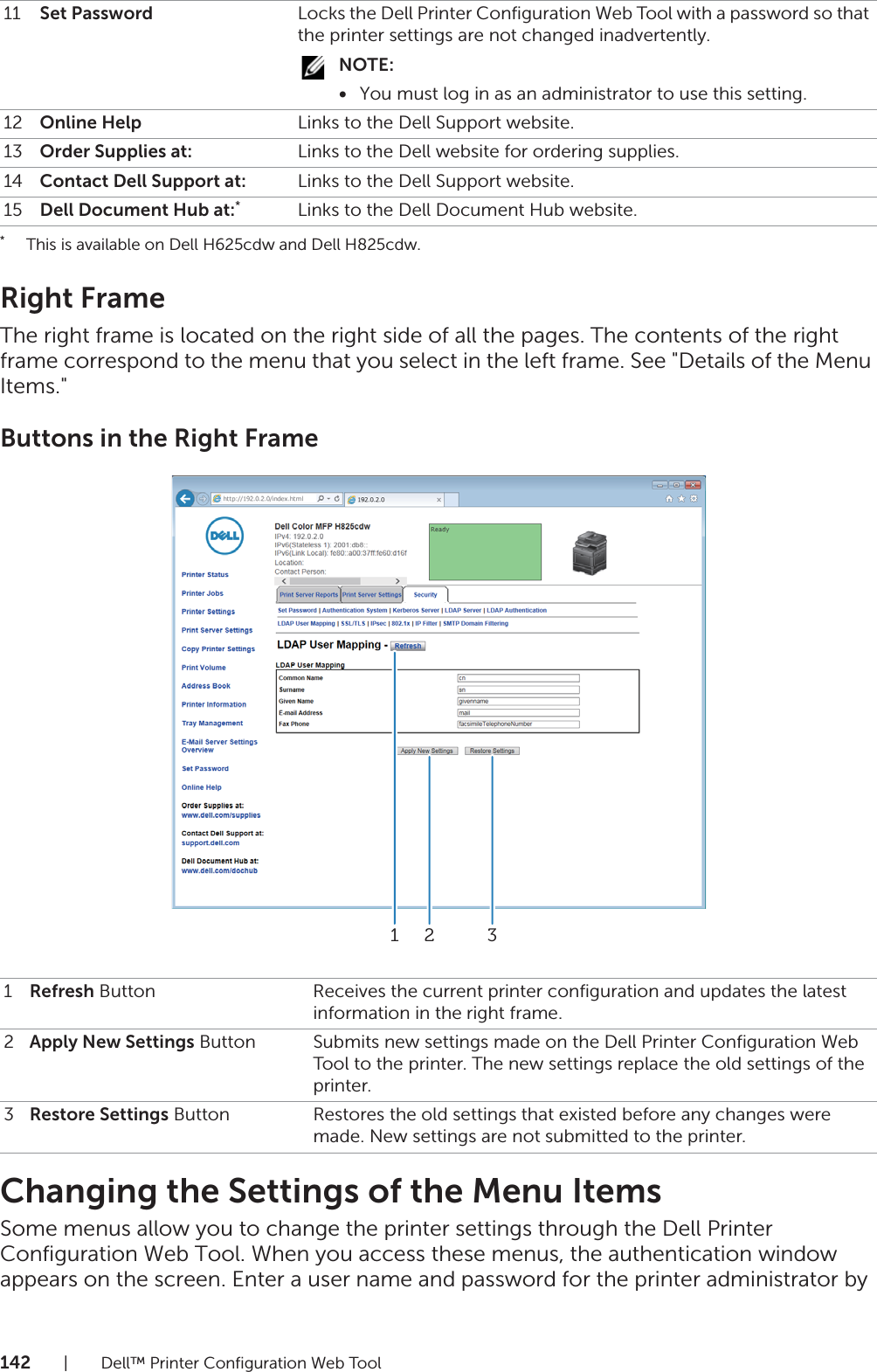 142| Dell™ Printer Configuration Web Tool* This is available on Dell H625cdw and Dell H825cdw.Right FrameThe right frame is located on the right side of all the pages. The contents of the right frame correspond to the menu that you select in the left frame. See &quot;Details of the Menu Items.&quot;Buttons in the Right FrameChanging the Settings of the Menu ItemsSome menus allow you to change the printer settings through the Dell Printer Configuration Web Tool. When you access these menus, the authentication window appears on the screen. Enter a user name and password for the printer administrator by 11 Set Password Locks the Dell Printer Configuration Web Tool with a password so that the printer settings are not changed inadvertently.NOTE:•You must log in as an administrator to use this setting.12 Online Help Links to the Dell Support website.13 Order Supplies at: Links to the Dell website for ordering supplies.14 Contact Dell Support at: Links to the Dell Support website.15 Dell Document Hub at:*Links to the Dell Document Hub website.1Refresh Button Receives the current printer configuration and updates the latest information in the right frame.2Apply New Settings Button Submits new settings made on the Dell Printer Configuration Web Tool to the printer. The new settings replace the old settings of the printer.3Restore Settings Button Restores the old settings that existed before any changes were made. New settings are not submitted to the printer.321