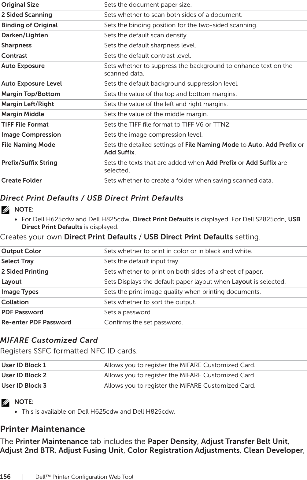 156| Dell™ Printer Configuration Web ToolDirect Print Defaults / USB Direct Print DefaultsNOTE:•For Dell H625cdw and Dell H825cdw, Direct Print Defaults is displayed. For Dell S2825cdn, USB Direct Print Defaults is displayed.Creates your own Direct Print Defaults / USB Direct Print Defaults setting.MIFARE Customized CardRegisters SSFC formatted NFC ID cards.NOTE:•This is available on Dell H625cdw and Dell H825cdw.Printer MaintenanceThe Printer Maintenance tab includes the Paper Density, Adjust Transfer Belt Unit, Adjust 2nd BTR, Adjust Fusing Unit, Color Registration Adjustments, Clean Developer, Original Size Sets the document paper size.2 Sided Scanning Sets whether to scan both sides of a document.Binding of Original Sets the binding position for the two-sided scanning.Darken/Lighten Sets the default scan density.Sharpness Sets the default sharpness level.Contrast Sets the default contrast level.Auto Exposure Sets whether to suppress the background to enhance text on the scanned data.Auto Exposure Level Sets the default background suppression level.Margin Top/Bottom Sets the value of the top and bottom margins.Margin Left/Right Sets the value of the left and right margins.Margin Middle Sets the value of the middle margin.TIFF File Format Sets the TIFF file format to TIFF V6 or TTN2.Image Compression Sets the image compression level.File Naming Mode Sets the detailed settings of File Naming Mode to Auto, Add Prefix or Add Suffix.Prefix/Suffix String Sets the texts that are added when Add Prefix or Add Suffix are selected.Create Folder Sets whether to create a folder when saving scanned data.Output Color Sets whether to print in color or in black and white.Select Tray Sets the default input tray.2 Sided Printing Sets whether to print on both sides of a sheet of paper.Layout Sets Displays the default paper layout when Layout is selected.Image Types Sets the print image quality when printing documents.Collation Sets whether to sort the output.PDF Password Sets a password.Re-enter PDF Password Confirms the set password.User ID Block 1 Allows you to register the MIFARE Customized Card.User ID Block 2 Allows you to register the MIFARE Customized Card.User ID Block 3 Allows you to register the MIFARE Customized Card.
