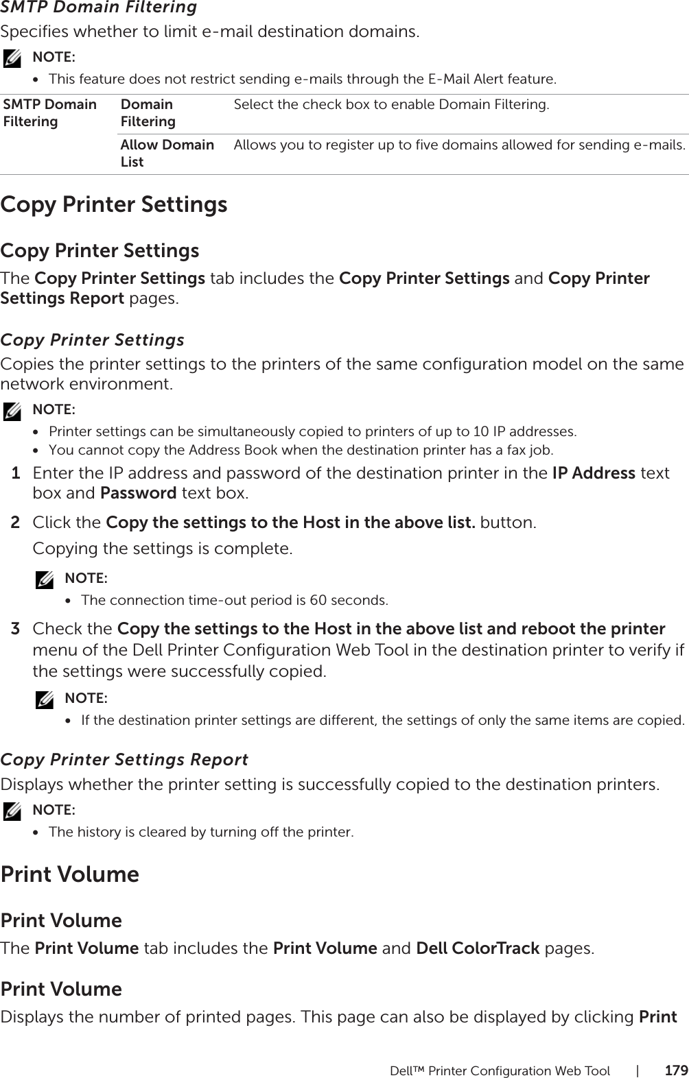 Dell™ Printer Configuration Web Tool |179SMTP Domain FilteringSpecifies whether to limit e-mail destination domains.NOTE:•This feature does not restrict sending e-mails through the E-Mail Alert feature.Copy Printer SettingsCopy Printer SettingsThe Copy Printer Settings tab includes the Copy Printer Settings and Copy Printer Settings Report pages.Copy Printer SettingsCopies the printer settings to the printers of the same configuration model on the same network environment.NOTE:•Printer settings can be simultaneously copied to printers of up to 10 IP addresses.•You cannot copy the Address Book when the destination printer has a fax job.1Enter the IP address and password of the destination printer in the IP Address text box and Password text box.2Click the Copy the settings to the Host in the above list. button.Copying the settings is complete.NOTE:•The connection time-out period is 60 seconds.3Check the Copy the settings to the Host in the above list and reboot the printer menu of the Dell Printer Configuration Web Tool in the destination printer to verify if the settings were successfully copied.NOTE:•If the destination printer settings are different, the settings of only the same items are copied.Copy Printer Settings ReportDisplays whether the printer setting is successfully copied to the destination printers.NOTE:•The history is cleared by turning off the printer.Print VolumePrint VolumeThe Print Volume tab includes the Print Volume and Dell ColorTrack pages.Print VolumeDisplays the number of printed pages. This page can also be displayed by clicking Print SMTP Domain FilteringDomain FilteringSelect the check box to enable Domain Filtering.Allow Domain ListAllows you to register up to five domains allowed for sending e-mails.