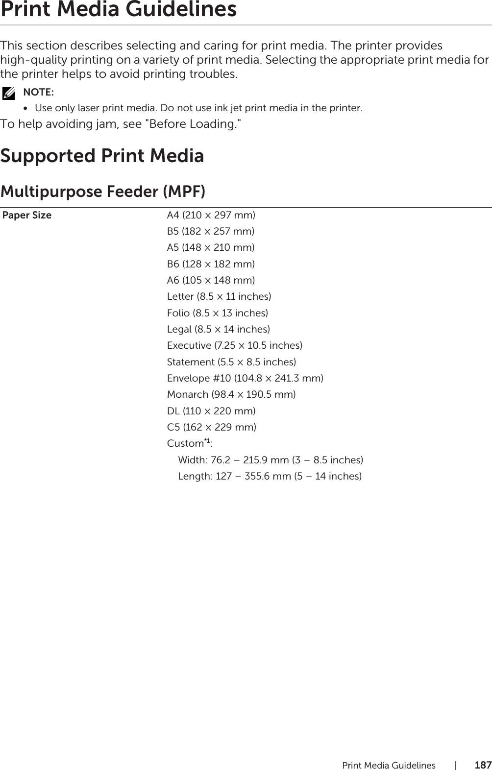 Print Media Guidelines |187Print Media GuidelinesThis section describes selecting and caring for print media. The printer provides high-quality printing on a variety of print media. Selecting the appropriate print media for the printer helps to avoid printing troubles.NOTE:•Use only laser print media. Do not use ink jet print media in the printer.To help avoiding jam, see &quot;Before Loading.&quot;Supported Print MediaMultipurpose Feeder (MPF)Paper Size A4 (210 × 297 mm)B5 (182 × 257 mm)A5 (148 × 210 mm)B6 (128 × 182 mm)A6 (105 × 148 mm)Letter (8.5 × 11 inches)Folio (8.5 × 13 inches)Legal (8.5 × 14 inches)Executive (7.25 × 10.5 inches)Statement (5.5 × 8.5 inches)Envelope #10 (104.8 × 241.3 mm)Monarch (98.4 × 190.5 mm)DL (110 × 220 mm)C5 (162 × 229 mm)Custom*1:    Width: 76.2 – 215.9 mm (3 – 8.5 inches)    Length: 127 – 355.6 mm (5 – 14 inches)