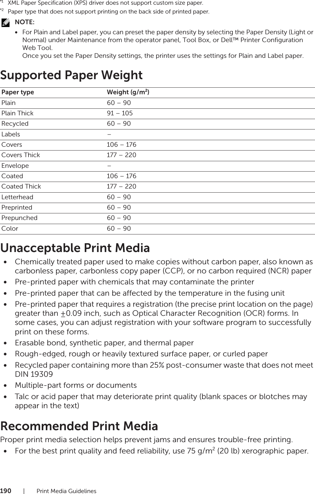 190| Print Media Guidelines*1XML Paper Specification (XPS) driver does not support custom size paper.*2Paper type that does not support printing on the back side of printed paper.NOTE:•For Plain and Label paper, you can preset the paper density by selecting the Paper Density (Light or Normal) under Maintenance from the operator panel, Tool Box, or Dell™ Printer Configuration Web Tool.Once you set the Paper Density settings, the printer uses the settings for Plain and Label paper.Supported Paper WeightUnacceptable Print Media•Chemically treated paper used to make copies without carbon paper, also known as carbonless paper, carbonless copy paper (CCP), or no carbon required (NCR) paper•Pre-printed paper with chemicals that may contaminate the printer•Pre-printed paper that can be affected by the temperature in the fusing unit•Pre-printed paper that requires a registration (the precise print location on the page) greater than ±0.09 inch, such as Optical Character Recognition (OCR) forms. In some cases, you can adjust registration with your software program to successfully print on these forms.•Erasable bond, synthetic paper, and thermal paper•Rough-edged, rough or heavily textured surface paper, or curled paper•Recycled paper containing more than 25% post-consumer waste that does not meet DIN 19309•Multiple-part forms or documents•Talc or acid paper that may deteriorate print quality (blank spaces or blotches may appear in the text)Recommended Print MediaProper print media selection helps prevent jams and ensures trouble-free printing.•For the best print quality and feed reliability, use 75 g/m2 (20 lb) xerographic paper.Paper type Weight (g/m2)Plain 60 – 90Plain Thick 91 – 105Recycled 60 – 90Labels –Covers 106 – 176Covers Thick 177 – 220Envelope –Coated 106 – 176Coated Thick 177 – 220Letterhead 60 – 90Preprinted 60 – 90Prepunched 60 – 90Color 60 – 90