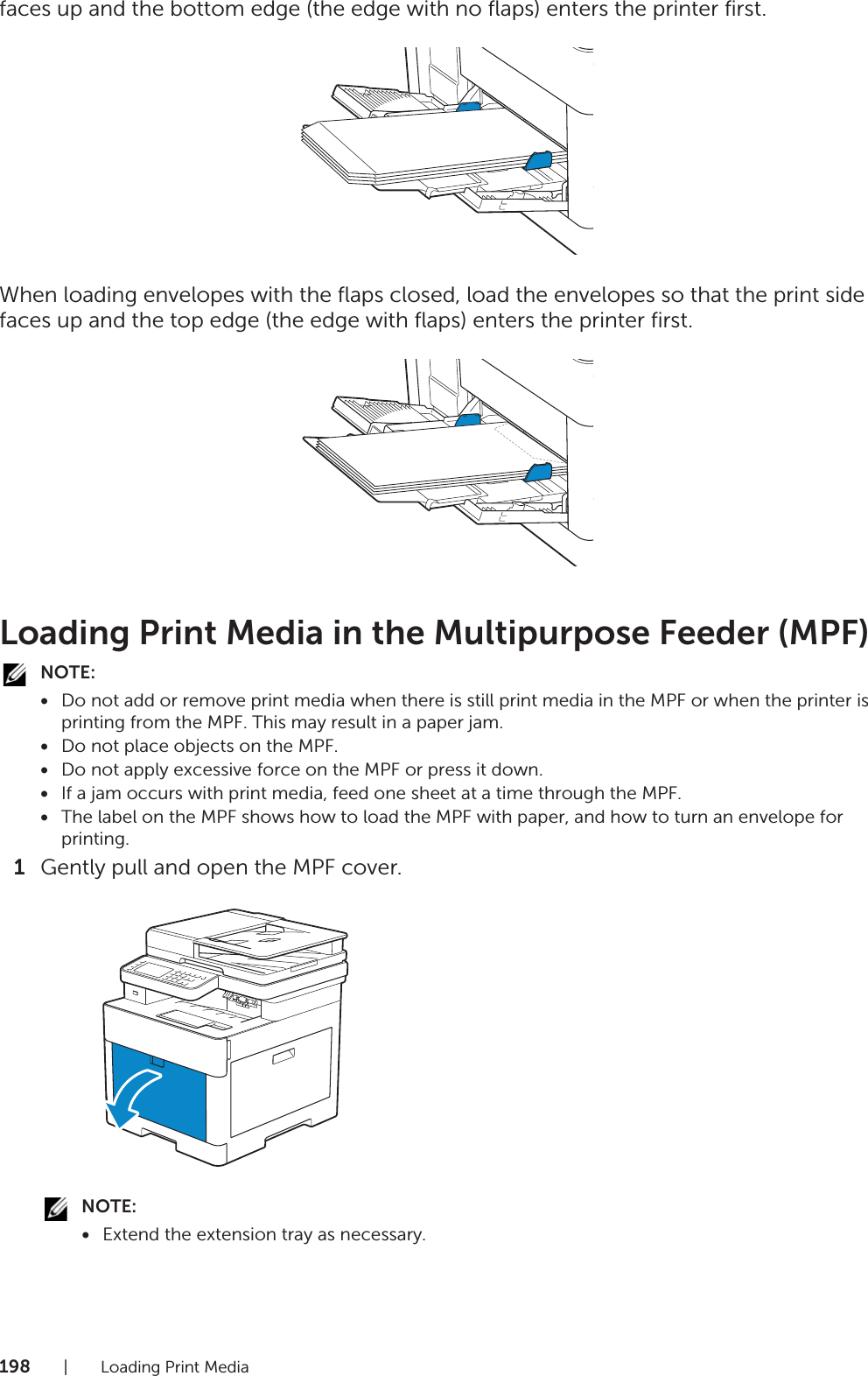 198| Loading Print Mediafaces up and the bottom edge (the edge with no flaps) enters the printer first.When loading envelopes with the flaps closed, load the envelopes so that the print side faces up and the top edge (the edge with flaps) enters the printer first.Loading Print Media in the Multipurpose Feeder (MPF)NOTE:•Do not add or remove print media when there is still print media in the MPF or when the printer is printing from the MPF. This may result in a paper jam.•Do not place objects on the MPF.•Do not apply excessive force on the MPF or press it down.•If a jam occurs with print media, feed one sheet at a time through the MPF.•The label on the MPF shows how to load the MPF with paper, and how to turn an envelope for printing.1Gently pull and open the MPF cover.NOTE:•Extend the extension tray as necessary.