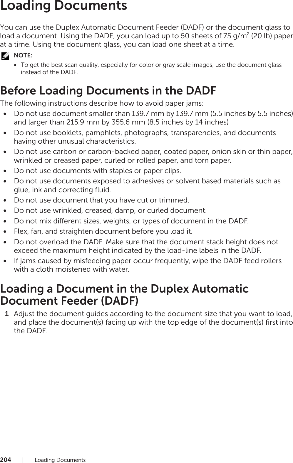 204| Loading DocumentsLoading DocumentsYou can use the Duplex Automatic Document Feeder (DADF) or the document glass to load a document. Using the DADF, you can load up to 50 sheets of 75 g/m2 (20 lb) paper at a time. Using the document glass, you can load one sheet at a time.NOTE:•To get the best scan quality, especially for color or gray scale images, use the document glass instead of the DADF.Before Loading Documents in the DADFThe following instructions describe how to avoid paper jams:•Do not use document smaller than 139.7 mm by 139.7 mm (5.5 inches by 5.5 inches) and larger than 215.9 mm by 355.6 mm (8.5 inches by 14 inches)•Do not use booklets, pamphlets, photographs, transparencies, and documents having other unusual characteristics.•Do not use carbon or carbon-backed paper, coated paper, onion skin or thin paper, wrinkled or creased paper, curled or rolled paper, and torn paper.•Do not use documents with staples or paper clips.•Do not use documents exposed to adhesives or solvent based materials such as glue, ink and correcting fluid.•Do not use document that you have cut or trimmed.•Do not use wrinkled, creased, damp, or curled document.•Do not mix different sizes, weights, or types of document in the DADF.•Flex, fan, and straighten document before you load it.•Do not overload the DADF. Make sure that the document stack height does not exceed the maximum height indicated by the load-line labels in the DADF.•If jams caused by misfeeding paper occur frequently, wipe the DADF feed rollers with a cloth moistened with water.Loading a Document in the Duplex Automatic Document Feeder (DADF)1Adjust the document guides according to the document size that you want to load, and place the document(s) facing up with the top edge of the document(s) first into the DADF.