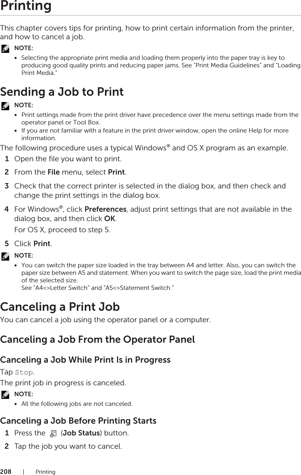 208|PrintingPrintingThis chapter covers tips for printing, how to print certain information from the printer, and how to cancel a job.NOTE:•Selecting the appropriate print media and loading them properly into the paper tray is key to producing good quality prints and reducing paper jams. See &quot;Print Media Guidelines&quot; and &quot;Loading Print Media.&quot;Sending a Job to PrintNOTE:•Print settings made from the print driver have precedence over the menu settings made from the operator panel or Tool Box.•If you are not familiar with a feature in the print driver window, open the online Help for more information.The following procedure uses a typical Windows® and OS X program as an example.1Open the file you want to print.2From the File menu, select Print.3Check that the correct printer is selected in the dialog box, and then check and change the print settings in the dialog box.4For Windows®, click Preferences, adjust print settings that are not available in the dialog box, and then click OK.For OS X, proceed to step 5.5Click Print.NOTE:•You can switch the paper size loaded in the tray between A4 and letter. Also, you can switch the paper size between A5 and statement. When you want to switch the page size, load the print media of the selected size.See &quot;A4&lt;&gt;Letter Switch&quot; and &quot;A5&lt;&gt;Statement Switch.&quot;Canceling a Print JobYou can cancel a job using the operator panel or a computer.Canceling a Job From the Operator PanelCanceling a Job While Print Is in ProgressTap Stop.The print job in progress is canceled.NOTE:•All the following jobs are not canceled.Canceling a Job Before Printing Starts1Press the   (Job Status) button.2Tap the job you want to cancel.