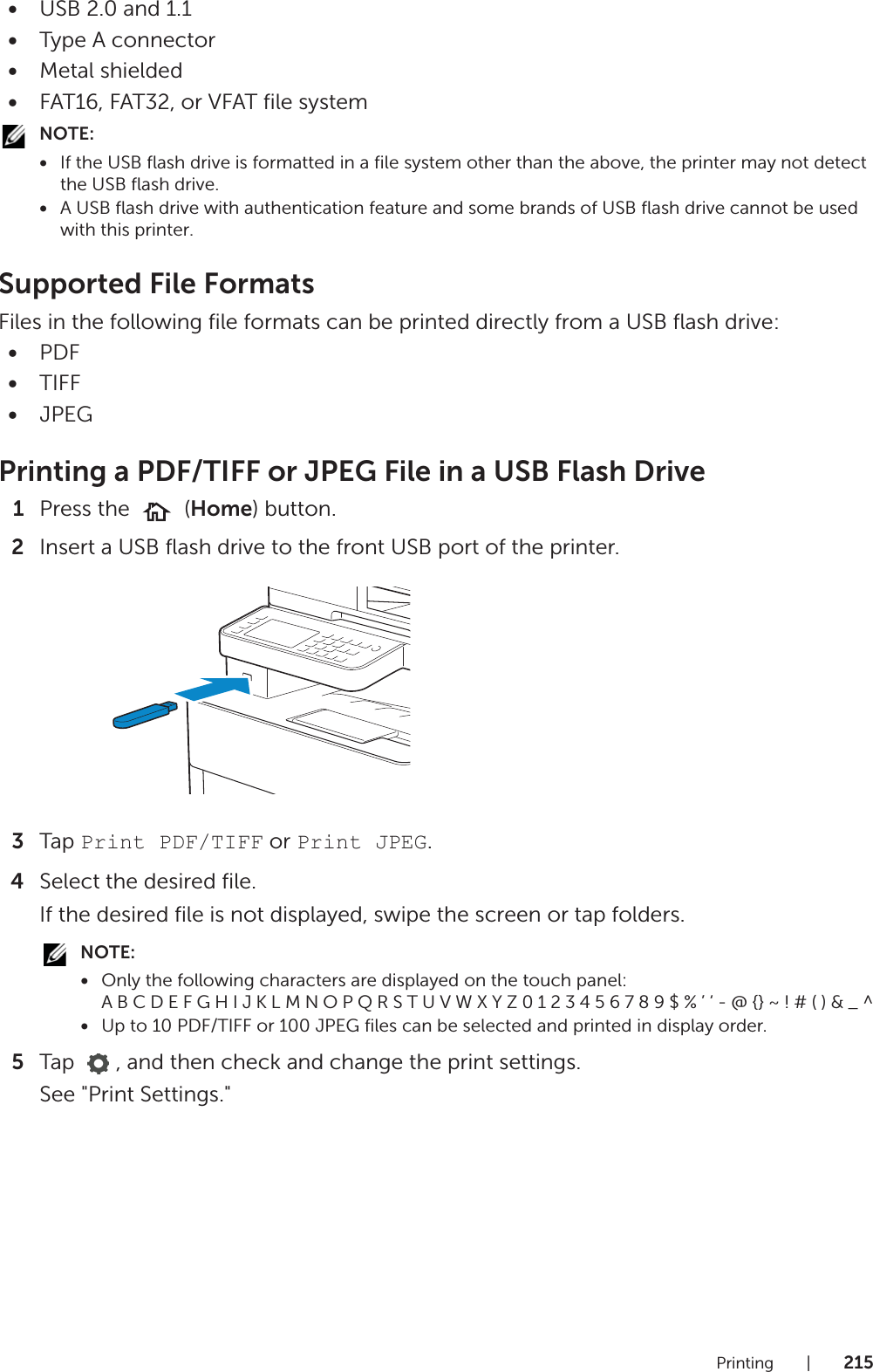 Printing |215•USB 2.0 and 1.1•Type A connector•Metal shielded•FAT16, FAT32, or VFAT file systemNOTE:•If the USB flash drive is formatted in a file system other than the above, the printer may not detect the USB flash drive.•A USB flash drive with authentication feature and some brands of USB flash drive cannot be used with this printer.Supported File FormatsFiles in the following file formats can be printed directly from a USB flash drive:•PDF•TIFF•JPEGPrinting a PDF/TIFF or JPEG File in a USB Flash Drive1Press the   (Home) button.2Insert a USB flash drive to the front USB port of the printer.3Tap Print PDF/TIFF or Print JPEG.4Select the desired file.If the desired file is not displayed, swipe the screen or tap folders.NOTE:•Only the following characters are displayed on the touch panel: A B C D E F G H I J K L M N O P Q R S T U V W X Y Z 0 1 2 3 4 5 6 7 8 9 $ % ’ ‘ - @ {} ~ ! # ( ) &amp; _ ^•Up to 10 PDF/TIFF or 100 JPEG files can be selected and printed in display order.5Tap  , and then check and change the print settings.See &quot;Print Settings.&quot;