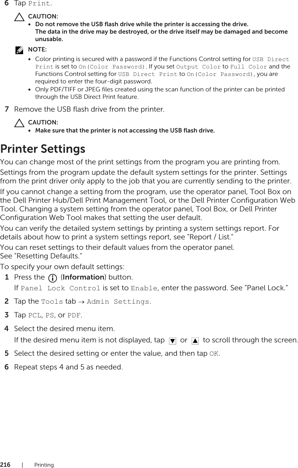 216|Printing6Tap Print.CAUTION:• Do not remove the USB flash drive while the printer is accessing the drive.The data in the drive may be destroyed, or the drive itself may be damaged and become unusable.NOTE:•Color printing is secured with a password if the Functions Control setting for USB Direct Print is set to On(Color Password). If you set Output Color to Full Color and the Functions Control setting for USB Direct Print to On(Color Password), you are required to enter the four-digit password.•Only PDF/TIFF or JPEG files created using the scan function of the printer can be printed through the USB Direct Print feature.7Remove the USB flash drive from the printer.CAUTION:• Make sure that the printer is not accessing the USB flash drive.Printer SettingsYou can change most of the print settings from the program you are printing from.Settings from the program update the default system settings for the printer. Settings from the print driver only apply to the job that you are currently sending to the printer.If you cannot change a setting from the program, use the operator panel, Tool Box on the Dell Printer Hub/Dell Print Management Tool, or the Dell Printer Configuration Web Tool. Changing a system setting from the operator panel, Tool Box, or Dell Printer Configuration Web Tool makes that setting the user default.You can verify the detailed system settings by printing a system settings report. For details about how to print a system settings report, see &quot;Report / List.&quot;You can reset settings to their default values from the operator panel.See &quot;Resetting Defaults.&quot;To specify your own default settings:1Press the   (Information) button.If Panel Lock Control is set to Enable, enter the password. See &quot;Panel Lock.&quot;2Tap the Tools tab   Admin Settings.3Tap PCL, PS, or PDF.4Select the desired menu item.If the desired menu item is not displayed, tap   or   to scroll through the screen.5Select the desired setting or enter the value, and then tap OK.6Repeat steps 4 and 5 as needed.