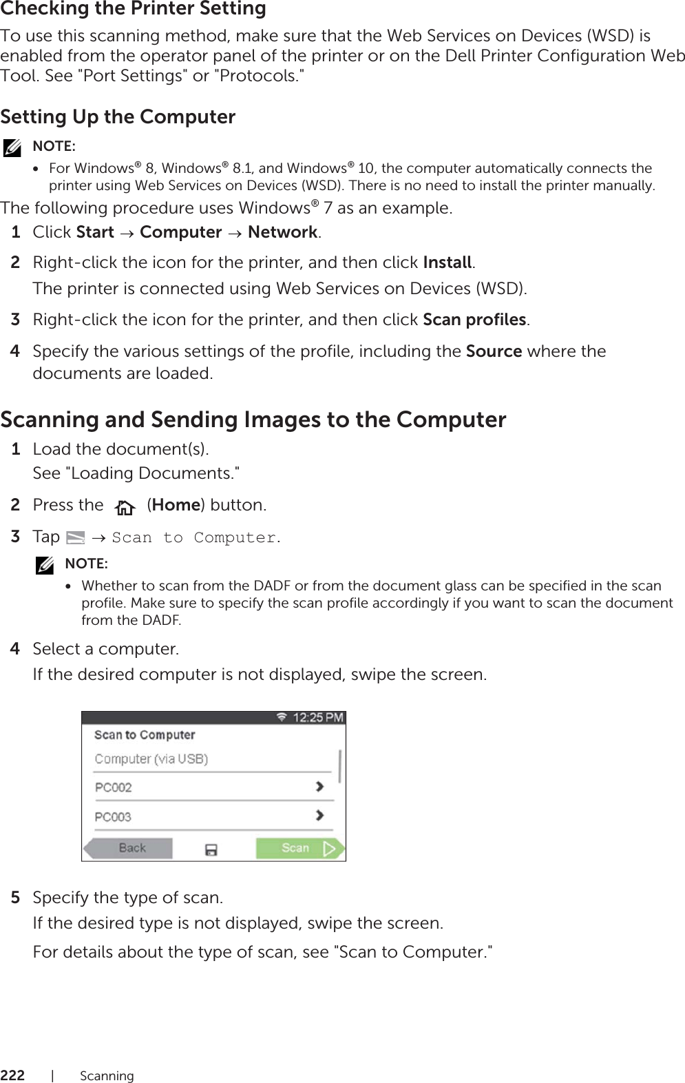 222|ScanningChecking the Printer SettingTo use this scanning method, make sure that the Web Services on Devices (WSD) is enabled from the operator panel of the printer or on the Dell Printer Configuration Web Tool. See &quot;Port Settings&quot; or &quot;Protocols.&quot;Setting Up the ComputerNOTE:•For Windows® 8, Windows® 8.1, and Windows® 10, the computer automatically connects the printer using Web Services on Devices (WSD). There is no need to install the printer manually.The following procedure uses Windows® 7 as an example.1Click Start  Computer  Network.2Right-click the icon for the printer, and then click Install.The printer is connected using Web Services on Devices (WSD).3Right-click the icon for the printer, and then click Scan profiles.4Specify the various settings of the profile, including the Source where the documents are loaded.Scanning and Sending Images to the Computer1Load the document(s).See &quot;Loading Documents.&quot;2Press the   (Home) button.3Tap   Scan to Computer.NOTE:•Whether to scan from the DADF or from the document glass can be specified in the scan profile. Make sure to specify the scan profile accordingly if you want to scan the document from the DADF.4Select a computer.If the desired computer is not displayed, swipe the screen.5Specify the type of scan.If the desired type is not displayed, swipe the screen.For details about the type of scan, see &quot;Scan to Computer.&quot;