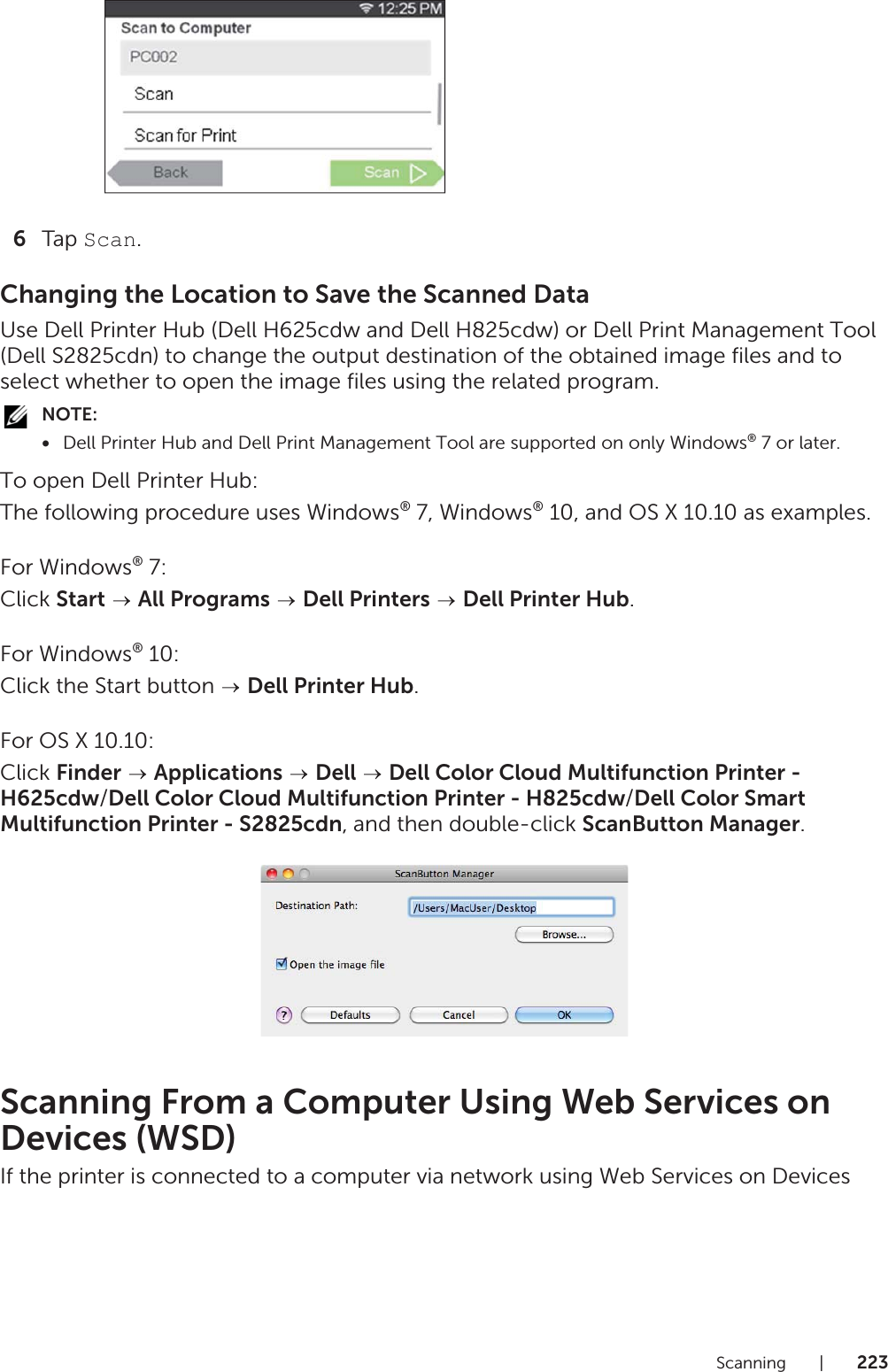 Scanning |2236Tap Scan.Changing the Location to Save the Scanned DataUse Dell Printer Hub (Dell H625cdw and Dell H825cdw) or Dell Print Management Tool (Dell S2825cdn) to change the output destination of the obtained image files and to select whether to open the image files using the related program.NOTE:•Dell Printer Hub and Dell Print Management Tool are supported on only Windows® 7 or later.To open Dell Printer Hub:The following procedure uses Windows® 7, Windows® 10, and OS X 10.10 as examples.For Windows® 7:Click Start  All Programs  Dell Printers  Dell Printer Hub.For Windows® 10:Click the Start button   Dell Printer Hub.For OS X 10.10:Click Finder  Applications  Dell  Dell Color Cloud Multifunction Printer - H625cdw/Dell Color Cloud Multifunction Printer - H825cdw/Dell Color Smart Multifunction Printer - S2825cdn, and then double-click ScanButton Manager.Scanning From a Computer Using Web Services on Devices (WSD)If the printer is connected to a computer via network using Web Services on Devices 