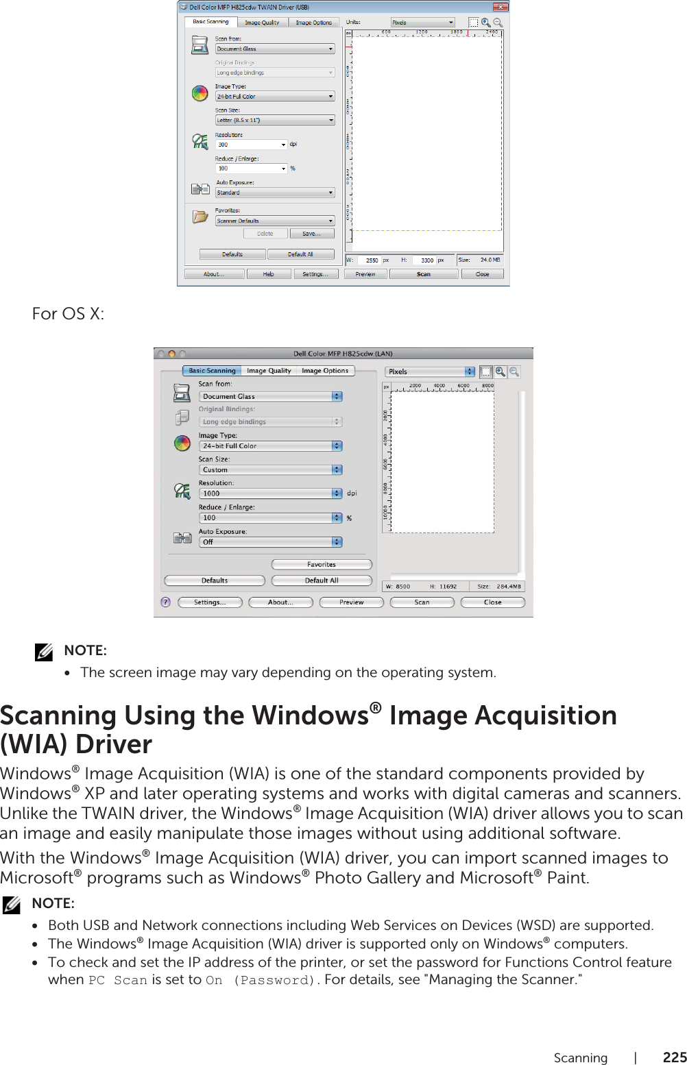 Scanning |225For OS X:NOTE:•The screen image may vary depending on the operating system.Scanning Using the Windows® Image Acquisition (WIA) DriverWindows® Image Acquisition (WIA) is one of the standard components provided by Windows® XP and later operating systems and works with digital cameras and scanners. Unlike the TWAIN driver, the Windows® Image Acquisition (WIA) driver allows you to scan an image and easily manipulate those images without using additional software.With the Windows® Image Acquisition (WIA) driver, you can import scanned images to Microsoft® programs such as Windows® Photo Gallery and Microsoft® Paint.NOTE:•Both USB and Network connections including Web Services on Devices (WSD) are supported.•The Windows® Image Acquisition (WIA) driver is supported only on Windows® computers.•To check and set the IP address of the printer, or set the password for Functions Control feature when PC Scan is set to On (Password). For details, see &quot;Managing the Scanner.&quot;