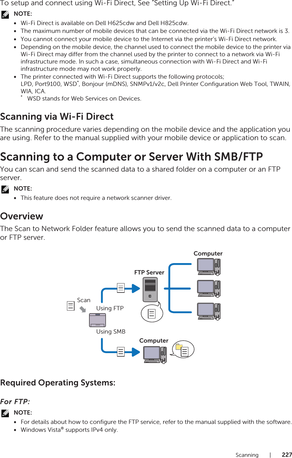 Scanning |227To setup and connect using Wi-Fi Direct, See ”Setting Up Wi-Fi Direct.”NOTE:•Wi-Fi Direct is available on Dell H625cdw and Dell H825cdw.•The maximum number of mobile devices that can be connected via the Wi-Fi Direct network is 3.•You cannot connect your mobile device to the Internet via the printer’s Wi-Fi Direct network.•Depending on the mobile device, the channel used to connect the mobile device to the printer via Wi-Fi Direct may differ from the channel used by the printer to connect to a network via Wi-Fi infrastructure mode. In such a case, simultaneous connection with Wi-Fi Direct and Wi-Fi infrastructure mode may not work properly.•The printer connected with Wi-Fi Direct supports the following protocols;LPD, Port9100, WSD*, Bonjour (mDNS), SNMPv1/v2c, Dell Printer Configuration Web Tool, TWAIN, WIA, ICA.*   WSD stands for Web Services on Devices.Scanning via Wi-Fi DirectThe scanning procedure varies depending on the mobile device and the application you are using. Refer to the manual supplied with your mobile device or application to scan.Scanning to a Computer or Server With SMB/FTPYou can scan and send the scanned data to a shared folder on a computer or an FTP server.NOTE:•This feature does not require a network scanner driver.OverviewThe Scan to Network Folder feature allows you to send the scanned data to a computer or FTP server.Required Operating Systems:For FTP:NOTE:•For details about how to configure the FTP service, refer to the manual supplied with the software.•Windows Vista® supports IPv4 only.ScanUsing FTPUsing SMBFTP ServerComputerComputer