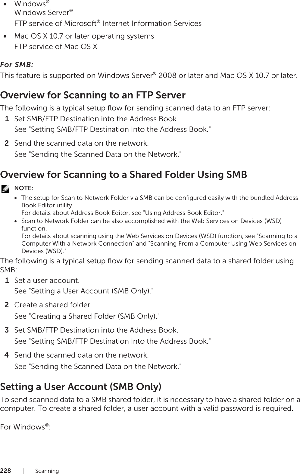 228|Scanning•Windows®Windows Server®FTP service of Microsoft® Internet Information Services•Mac OS X 10.7 or later operating systemsFTP service of Mac OS XFor SMB:This feature is supported on Windows Server® 2008 or later and Mac OS X 10.7 or later.Overview for Scanning to an FTP ServerThe following is a typical setup flow for sending scanned data to an FTP server:1Set SMB/FTP Destination into the Address Book.See &quot;Setting SMB/FTP Destination Into the Address Book.&quot;2Send the scanned data on the network.See &quot;Sending the Scanned Data on the Network.&quot;Overview for Scanning to a Shared Folder Using SMBNOTE:•The setup for Scan to Network Folder via SMB can be configured easily with the bundled Address Book Editor utility.For details about Address Book Editor, see &quot;Using Address Book Editor.&quot;•Scan to Network Folder can be also accomplished with the Web Services on Devices (WSD) function. For details about scanning using the Web Services on Devices (WSD) function, see &quot;Scanning to a Computer With a Network Connection&quot; and &quot;Scanning From a Computer Using Web Services on Devices (WSD).&quot;The following is a typical setup flow for sending scanned data to a shared folder using SMB:1Set a user account.See &quot;Setting a User Account (SMB Only).&quot;2Create a shared folder.See &quot;Creating a Shared Folder (SMB Only).&quot;3Set SMB/FTP Destination into the Address Book.See &quot;Setting SMB/FTP Destination Into the Address Book.&quot;4Send the scanned data on the network.See &quot;Sending the Scanned Data on the Network.&quot;Setting a User Account (SMB Only)To send scanned data to a SMB shared folder, it is necessary to have a shared folder on a computer. To create a shared folder, a user account with a valid password is required.For Windows®: