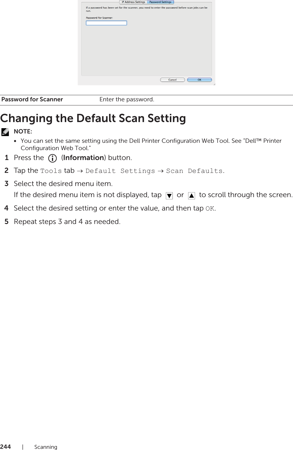 244|ScanningChanging the Default Scan SettingNOTE:•You can set the same setting using the Dell Printer Configuration Web Tool. See &quot;Dell™ Printer Configuration Web Tool.&quot;1Press the   (Information) button.2Tap the Tools tab   Default Settings  Scan Defaults.3Select the desired menu item.If the desired menu item is not displayed, tap   or   to scroll through the screen.4Select the desired setting or enter the value, and then tap OK.5Repeat steps 3 and 4 as needed.Password for Scanner Enter the password.