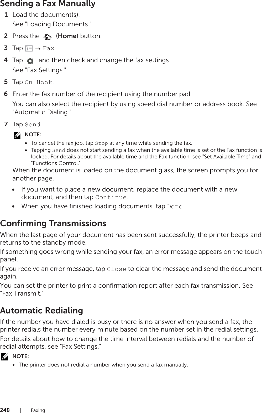248|FaxingSending a Fax Manually1Load the document(s).See &quot;Loading Documents.&quot;2Press the   (Home) button.3Tap   Fax.4Tap  , and then check and change the fax settings.See &quot;Fax Settings.&quot;5Tap On Hook.6Enter the fax number of the recipient using the number pad.You can also select the recipient by using speed dial number or address book. See &quot;Automatic Dialing.&quot;7Tap Send.NOTE:•To cancel the fax job, tap Stop at any time while sending the fax.•Tapping Send does not start sending a fax when the available time is set or the Fax function is locked. For details about the available time and the Fax function, see &quot;Set Available Time&quot; and &quot;Functions Control.&quot;When the document is loaded on the document glass, the screen prompts you for another page.•If you want to place a new document, replace the document with a new document, and then tap Continue.•When you have finished loading documents, tap Done.Confirming TransmissionsWhen the last page of your document has been sent successfully, the printer beeps and returns to the standby mode.If something goes wrong while sending your fax, an error message appears on the touch panel.If you receive an error message, tap Close to clear the message and send the document again.You can set the printer to print a confirmation report after each fax transmission. See &quot;Fax Transmit.&quot;Automatic RedialingIf the number you have dialed is busy or there is no answer when you send a fax, the printer redials the number every minute based on the number set in the redial settings.For details about how to change the time interval between redials and the number of redial attempts, see &quot;Fax Settings.&quot;NOTE:•The printer does not redial a number when you send a fax manually.