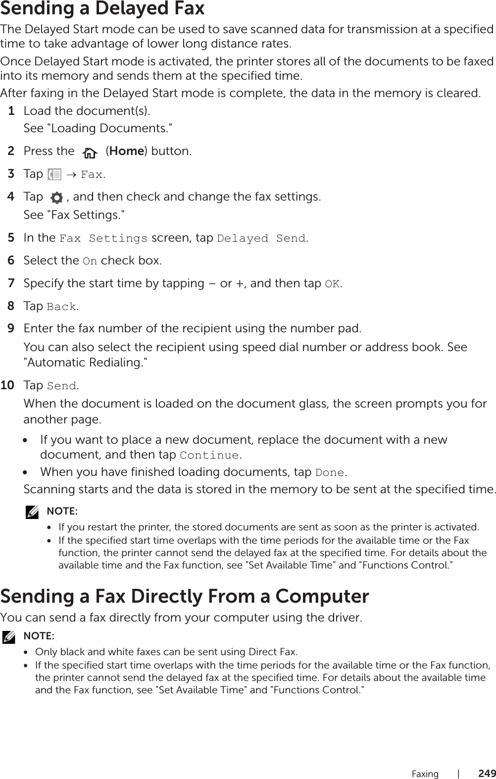 Faxing |249Sending a Delayed FaxThe Delayed Start mode can be used to save scanned data for transmission at a specified time to take advantage of lower long distance rates.Once Delayed Start mode is activated, the printer stores all of the documents to be faxed into its memory and sends them at the specified time.After faxing in the Delayed Start mode is complete, the data in the memory is cleared.1Load the document(s).See &quot;Loading Documents.&quot;2Press the   (Home) button.3Tap   Fax.4Tap  , and then check and change the fax settings.See &quot;Fax Settings.&quot;5In the Fax Settings screen, tap Delayed Send.6Select the On check box.7Specify the start time by tapping – or +, and then tap OK.8Tap Back.9Enter the fax number of the recipient using the number pad.You can also select the recipient using speed dial number or address book. See &quot;Automatic Redialing.&quot;10 Tap Send.When the document is loaded on the document glass, the screen prompts you for another page.•If you want to place a new document, replace the document with a new document, and then tap Continue.•When you have finished loading documents, tap Done.Scanning starts and the data is stored in the memory to be sent at the specified time.NOTE:•If you restart the printer, the stored documents are sent as soon as the printer is activated.•If the specified start time overlaps with the time periods for the available time or the Fax function, the printer cannot send the delayed fax at the specified time. For details about the available time and the Fax function, see &quot;Set Available Time&quot; and &quot;Functions Control.&quot;Sending a Fax Directly From a ComputerYou can send a fax directly from your computer using the driver.NOTE:•Only black and white faxes can be sent using Direct Fax.•If the specified start time overlaps with the time periods for the available time or the Fax function, the printer cannot send the delayed fax at the specified time. For details about the available time and the Fax function, see &quot;Set Available Time&quot; and &quot;Functions Control.&quot;
