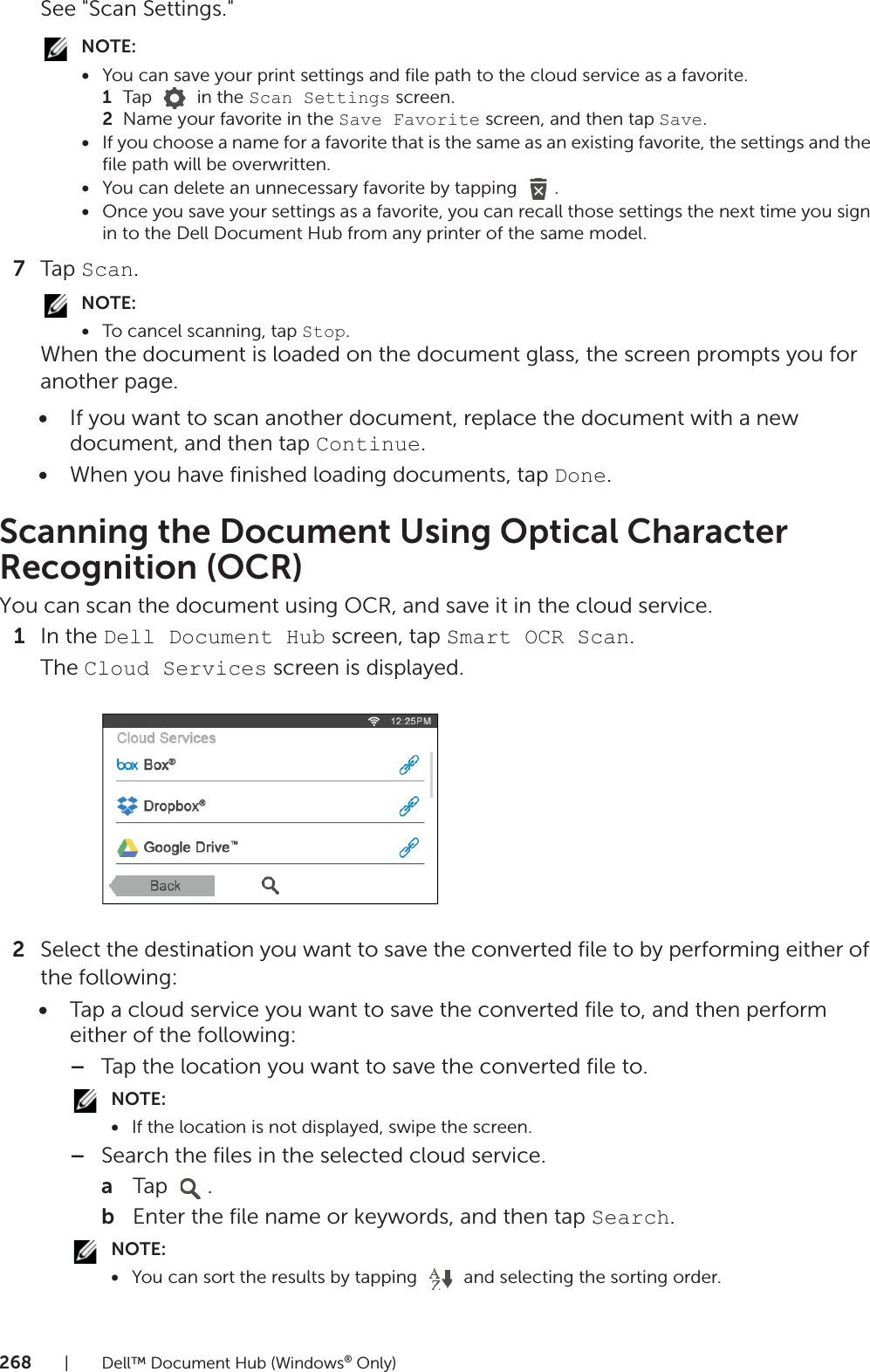 268| Dell™ Document Hub (Windows® Only)See &quot;Scan Settings.&quot;NOTE:•You can save your print settings and file path to the cloud service as a favorite.1Tap   in the Scan Settings screen.2Name your favorite in the Save Favorite screen, and then tap Save.•If you choose a name for a favorite that is the same as an existing favorite, the settings and the file path will be overwritten.•You can delete an unnecessary favorite by tapping  .•Once you save your settings as a favorite, you can recall those settings the next time you sign in to the Dell Document Hub from any printer of the same model.7Tap Scan.NOTE:•To cancel scanning, tap Stop.When the document is loaded on the document glass, the screen prompts you for another page.•If you want to scan another document, replace the document with a new document, and then tap Continue.•When you have finished loading documents, tap Done.Scanning the Document Using Optical Character Recognition (OCR)You can scan the document using OCR, and save it in the cloud service.1In the Dell Document Hub screen, tap Smart OCR Scan.The Cloud Services screen is displayed.2Select the destination you want to save the converted file to by performing either of the following:•Tap a cloud service you want to save the converted file to, and then perform either of the following:–Tap the location you want to save the converted file to.NOTE:•If the location is not displayed, swipe the screen.–Search the files in the selected cloud service.aTap .bEnter the file name or keywords, and then tap Search.NOTE:•You can sort the results by tapping   and selecting the sorting order.