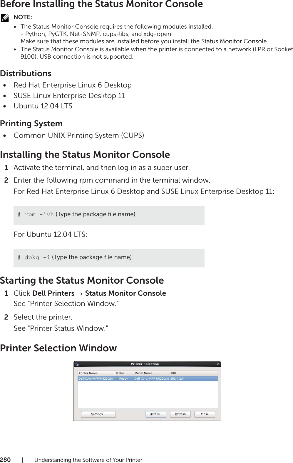 280| Understanding the Software of Your PrinterBefore Installing the Status Monitor ConsoleNOTE:•The Status Monitor Console requires the following modules installed.- Python, PyGTK, Net-SNMP, cups-libs, and xdg-openMake sure that these modules are installed before you install the Status Monitor Console.•The Status Monitor Console is available when the printer is connected to a network (LPR or Socket 9100). USB connection is not supported.Distributions•Red Hat Enterprise Linux 6 Desktop•SUSE Linux Enterprise Desktop 11•Ubuntu 12.04 LTSPrinting System•Common UNIX Printing System (CUPS)Installing the Status Monitor Console1Activate the terminal, and then log in as a super user.2Enter the following rpm command in the terminal window.For Red Hat Enterprise Linux 6 Desktop and SUSE Linux Enterprise Desktop 11:For Ubuntu 12.04 LTS:Starting the Status Monitor Console1Click Dell Printers   Status Monitor ConsoleSee &quot;Printer Selection Window.&quot;2Select the printer.See &quot;Printer Status Window.&quot;Printer Selection Window# rpm -ivh (Type the package file name)# dpkg -i (Type the package file name)