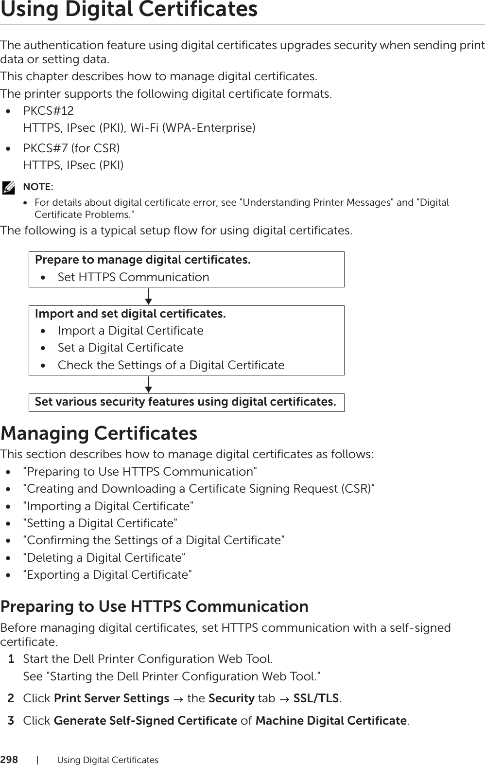 298| Using Digital CertificatesUsing Digital CertificatesThe authentication feature using digital certificates upgrades security when sending print data or setting data.This chapter describes how to manage digital certificates.The printer supports the following digital certificate formats.•PKCS#12HTTPS, IPsec (PKI), Wi-Fi (WPA-Enterprise)•PKCS#7 (for CSR)HTTPS, IPsec (PKI)NOTE:•For details about digital certificate error, see &quot;Understanding Printer Messages&quot; and &quot;Digital Certificate Problems.&quot;The following is a typical setup flow for using digital certificates.Managing CertificatesThis section describes how to manage digital certificates as follows:•&quot;Preparing to Use HTTPS Communication&quot;•&quot;Creating and Downloading a Certificate Signing Request (CSR)&quot;•&quot;Importing a Digital Certificate&quot;•&quot;Setting a Digital Certificate&quot;•&quot;Confirming the Settings of a Digital Certificate&quot;•&quot;Deleting a Digital Certificate&quot;•&quot;Exporting a Digital Certificate&quot;Preparing to Use HTTPS CommunicationBefore managing digital certificates, set HTTPS communication with a self-signed certificate.1Start the Dell Printer Configuration Web Tool.See &quot;Starting the Dell Printer Configuration Web Tool.&quot;2Click Print Server Settings  the Security tab   SSL/TLS.3Click Generate Self-Signed Certificate of Machine Digital Certificate.Prepare to manage digital certificates.•Set HTTPS CommunicationImport and set digital certificates.•Import a Digital Certificate•Set a Digital Certificate•Check the Settings of a Digital CertificateSet various security features using digital certificates.