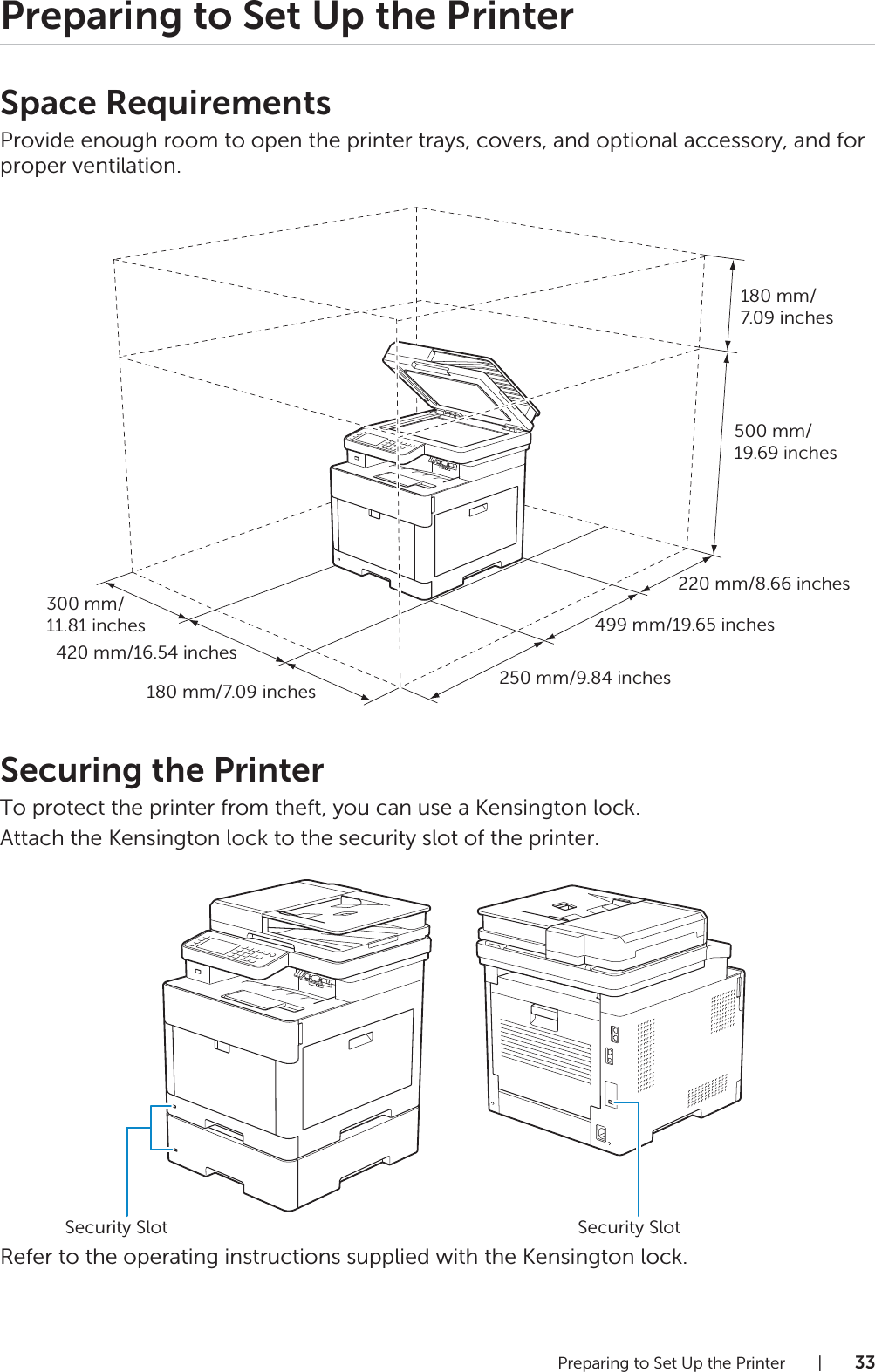 Preparing to Set Up the Printer |33Preparing to Set Up the PrinterSpace RequirementsProvide enough room to open the printer trays, covers, and optional accessory, and for proper ventilation.Securing the PrinterTo protect the printer from theft, you can use a Kensington lock.Attach the Kensington lock to the security slot of the printer.Refer to the operating instructions supplied with the Kensington lock.220 mm/8.66 inches499 mm/19.65 inches250 mm/9.84 inches300 mm/11.81 inches420 mm/16.54 inches180 mm/7.09 inches180 mm/7.09 inches500 mm/19.69 inchesSecurity Slot Security Slot