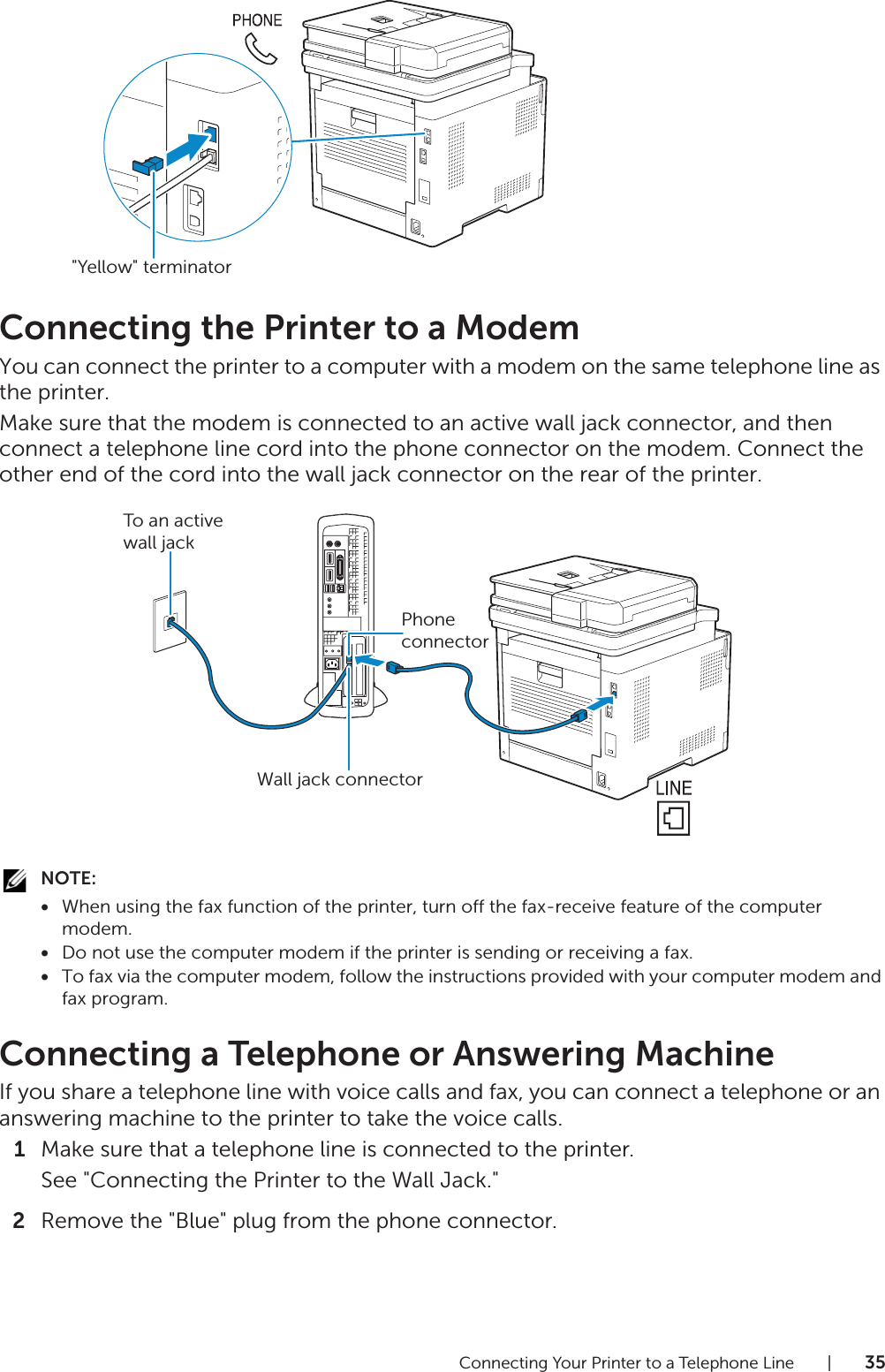 Connecting Your Printer to a Telephone Line |35Connecting the Printer to a ModemYou can connect the printer to a computer with a modem on the same telephone line as the printer.Make sure that the modem is connected to an active wall jack connector, and then connect a telephone line cord into the phone connector on the modem. Connect the other end of the cord into the wall jack connector on the rear of the printer.NOTE:•When using the fax function of the printer, turn off the fax-receive feature of the computer modem.•Do not use the computer modem if the printer is sending or receiving a fax.•To fax via the computer modem, follow the instructions provided with your computer modem and fax program.Connecting a Telephone or Answering MachineIf you share a telephone line with voice calls and fax, you can connect a telephone or an answering machine to the printer to take the voice calls.1Make sure that a telephone line is connected to the printer.See &quot;Connecting the Printer to the Wall Jack.&quot;2Remove the &quot;Blue&quot; plug from the phone connector.&quot;Yellow&quot; terminatorPhone connectorTo an active wall jackWall jack connector