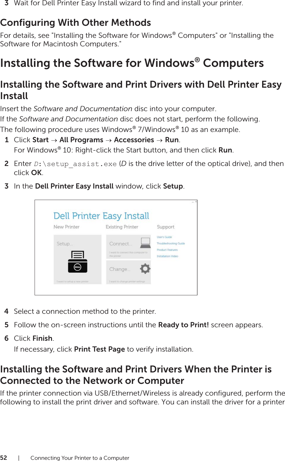 52| Connecting Your Printer to a Computer3Wait for Dell Printer Easy Install wizard to find and install your printer.Configuring With Other MethodsFor details, see &quot;Installing the Software for Windows® Computers&quot; or &quot;Installing the Software for Macintosh Computers.&quot;Installing the Software for Windows® ComputersInstalling the Software and Print Drivers with Dell Printer Easy InstallInsert the Software and Documentation disc into your computer.If the Software and Documentation disc does not start, perform the following.The following procedure uses Windows® 7/Windows® 10 as an example.1Click Start  All Programs  Accessories  Run.For Windows® 10: Right-click the Start button, and then click Run.2Enter D:\setup_assist.exe (D is the drive letter of the optical drive), and then click OK.3In the Dell Printer Easy Install window, click Setup.4Select a connection method to the printer.5Follow the on-screen instructions until the Ready to Print! screen appears.6Click Finish.If necessary, click Print Test Page to verify installation.Installing the Software and Print Drivers When the Printer is Connected to the Network or ComputerIf the printer connection via USB/Ethernet/Wireless is already configured, perform the following to install the print driver and software. You can install the driver for a printer 