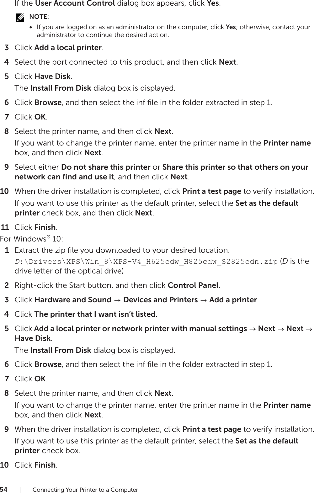 54| Connecting Your Printer to a ComputerIf the User Account Control dialog box appears, click Yes.NOTE:•If you are logged on as an administrator on the computer, click Yes; otherwise, contact your administrator to continue the desired action.3Click Add a local printer.4Select the port connected to this product, and then click Next.5Click Have Disk.The Install From Disk dialog box is displayed.6Click Browse, and then select the inf file in the folder extracted in step 1.7Click OK.8Select the printer name, and then click Next.If you want to change the printer name, enter the printer name in the Printer name box, and then click Next.9Select either Do not share this printer or Share this printer so that others on your network can find and use it, and then click Next.10 When the driver installation is completed, click Print a test page to verify installation.If you want to use this printer as the default printer, select the Set as the default printer check box, and then click Next.11 Click Finish.For Windows® 10:1Extract the zip file you downloaded to your desired location.D:\Drivers\XPS\Win_8\XPS-V4_H625cdw_H825cdw_S2825cdn.zip (D is the drive letter of the optical drive)2Right-click the Start button, and then click Control Panel.3Click Hardware and Sound  Devices and Printers  Add a printer.4Click The printer that I want isn’t listed.5Click Add a local printer or network printer with manual settings  Next  Next  Have Disk.The Install From Disk dialog box is displayed.6Click Browse, and then select the inf file in the folder extracted in step 1.7Click OK.8Select the printer name, and then click Next.If you want to change the printer name, enter the printer name in the Printer name box, and then click Next. 9When the driver installation is completed, click Print a test page to verify installation.If you want to use this printer as the default printer, select the Set as the default printer check box.10 Click Finish.