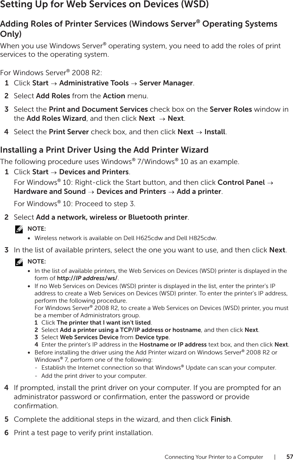 Connecting Your Printer to a Computer |57Setting Up for Web Services on Devices (WSD)Adding Roles of Printer Services (Windows Server® Operating Systems Only)When you use Windows Server® operating system, you need to add the roles of print services to the operating system.For Windows Server® 2008 R2:1Click Start  Administrative Tools   Server Manager.2Select Add Roles from the Action menu.3Select the Print and Document Services check box on the Server Roles window in the Add Roles Wizard, and then click Next    Next.4Select the Print Server check box, and then click Next  Install.Installing a Print Driver Using the Add Printer WizardThe following procedure uses Windows® 7/Windows® 10 as an example.1Click Start   Devices and Printers.For Windows® 10: Right-click the Start button, and then click Control Panel  Hardware and Sound  Devices and Printers  Add a printer.For Windows® 10: Proceed to step 3.2Select Add a network, wireless or Bluetooth printer.NOTE:•Wireless network is available on Dell H625cdw and Dell H825cdw.3In the list of available printers, select the one you want to use, and then click Next.NOTE:•In the list of available printers, the Web Services on Devices (WSD) printer is displayed in the form of http://IP address/ws/.•If no Web Services on Devices (WSD) printer is displayed in the list, enter the printer&apos;s IP address to create a Web Services on Devices (WSD) printer. To enter the printer&apos;s IP address, perform the following procedure.For Windows Server® 2008 R2, to create a Web Services on Devices (WSD) printer, you must be a member of Administrators group.1Click The printer that I want isn&apos;t listed.2Select Add a printer using a TCP/IP address or hostname, and then click Next.3Select Web Services Device from Device type.4Enter the printer&apos;s IP address in the Hostname or IP address text box, and then click Next.•Before installing the driver using the Add Printer wizard on Windows Server® 2008 R2 or Windows® 7, perform one of the following:- Establish the Internet connection so that Windows® Update can scan your computer.- Add the print driver to your computer.4If prompted, install the print driver on your computer. If you are prompted for an administrator password or confirmation, enter the password or provide confirmation.5Complete the additional steps in the wizard, and then click Finish.6Print a test page to verify print installation.