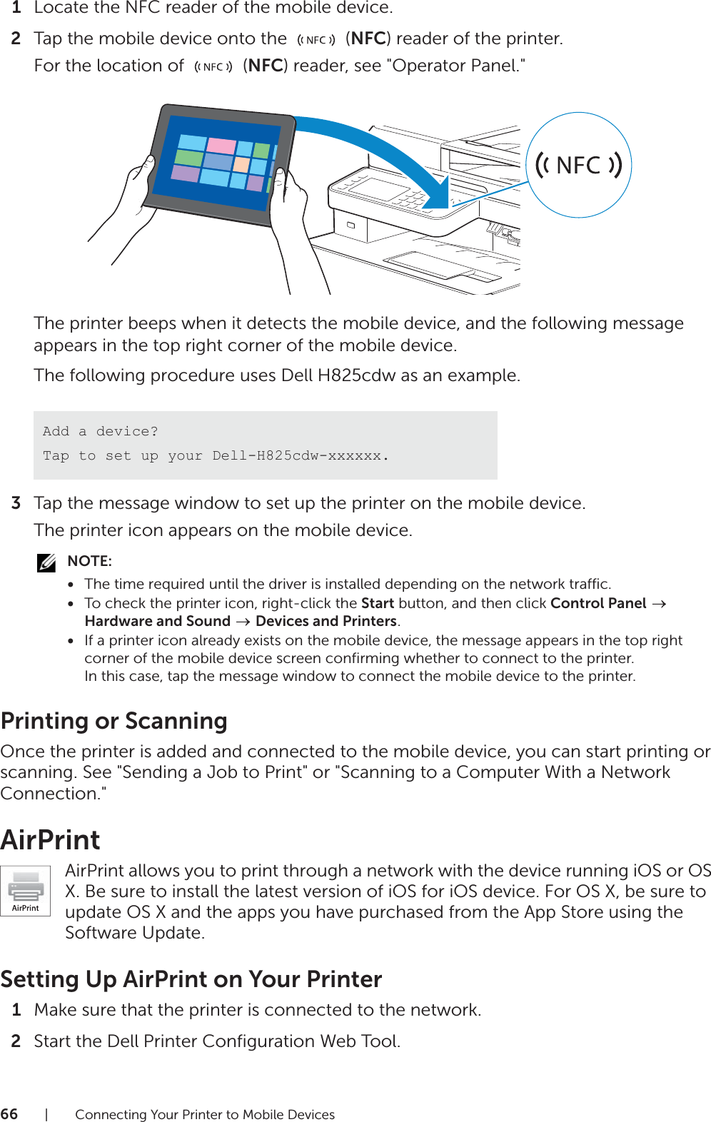 66| Connecting Your Printer to Mobile Devices1Locate the NFC reader of the mobile device.2Tap the mobile device onto the   (NFC) reader of the printer.For the location of   (NFC) reader, see &quot;Operator Panel.&quot;The printer beeps when it detects the mobile device, and the following message appears in the top right corner of the mobile device.The following procedure uses Dell H825cdw as an example.3Tap the message window to set up the printer on the mobile device.The printer icon appears on the mobile device.NOTE:•The time required until the driver is installed depending on the network traffic.•To check the printer icon, right-click the Start button, and then click Control Panel  Hardware and Sound  Devices and Printers.•If a printer icon already exists on the mobile device, the message appears in the top right corner of the mobile device screen confirming whether to connect to the printer.In this case, tap the message window to connect the mobile device to the printer.Printing or ScanningOnce the printer is added and connected to the mobile device, you can start printing or scanning. See &quot;Sending a Job to Print&quot; or &quot;Scanning to a Computer With a Network Connection.&quot;AirPrintAirPrint allows you to print through a network with the device running iOS or OS X. Be sure to install the latest version of iOS for iOS device. For OS X, be sure to update OS X and the apps you have purchased from the App Store using the Software Update.Setting Up AirPrint on Your Printer1Make sure that the printer is connected to the network.2Start the Dell Printer Configuration Web Tool.Add a device?Tap to set up your Dell-H825cdw-xxxxxx.