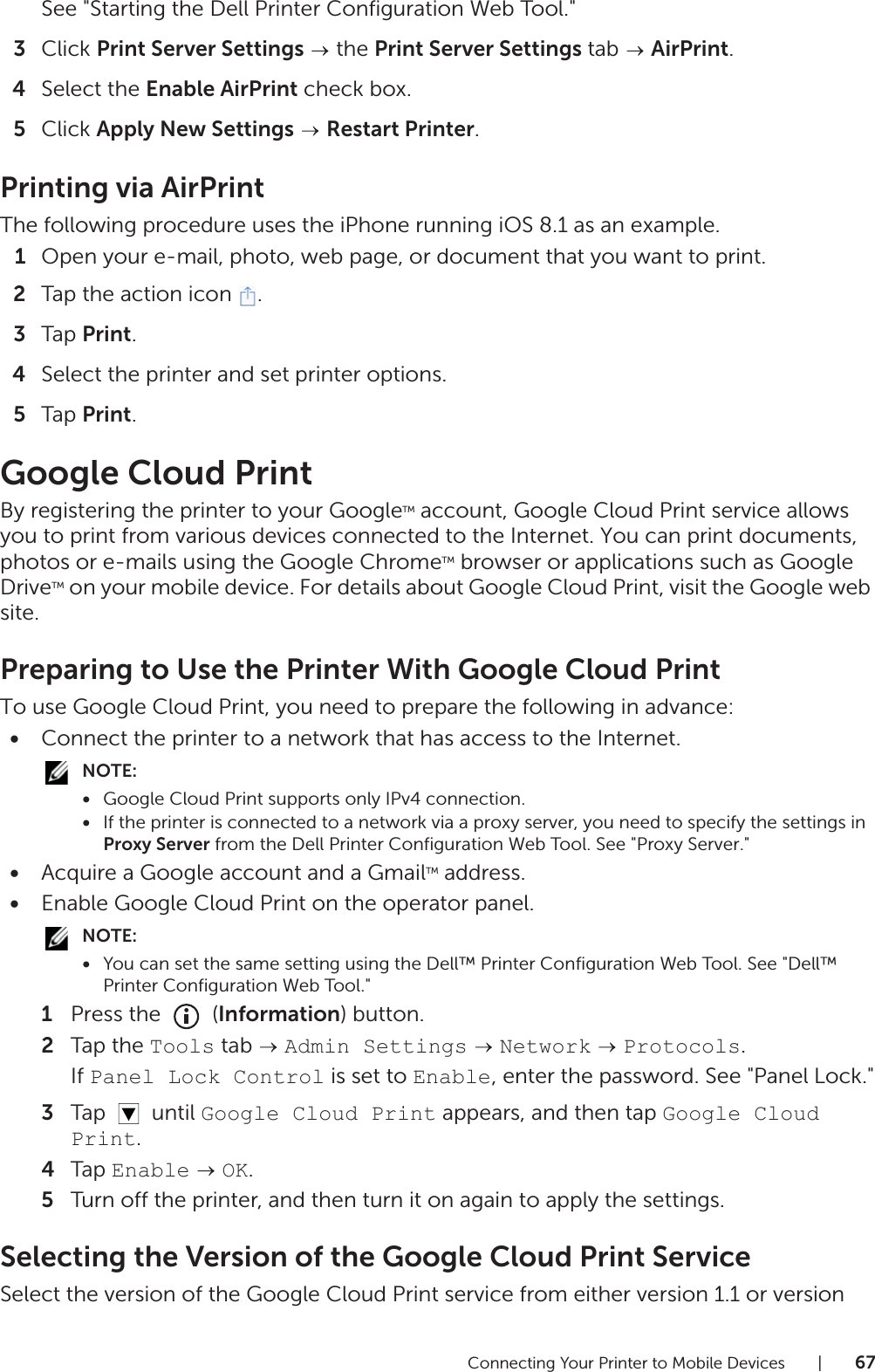 Connecting Your Printer to Mobile Devices |67See &quot;Starting the Dell Printer Configuration Web Tool.&quot;3Click Print Server Settings  the Print Server Settings tab   AirPrint.4Select the Enable AirPrint check box.5Click Apply New Settings  Restart Printer.Printing via AirPrintThe following procedure uses the iPhone running iOS 8.1 as an example.1Open your e-mail, photo, web page, or document that you want to print.2Tap the action icon  .3Tap Print.4Select the printer and set printer options.5Tap Print.Google Cloud PrintBy registering the printer to your GoogleTM account, Google Cloud Print service allows you to print from various devices connected to the Internet. You can print documents, photos or e-mails using the Google ChromeTM browser or applications such as Google DriveTM on your mobile device. For details about Google Cloud Print, visit the Google web site.Preparing to Use the Printer With Google Cloud PrintTo use Google Cloud Print, you need to prepare the following in advance:•Connect the printer to a network that has access to the Internet.NOTE:•Google Cloud Print supports only IPv4 connection.•If the printer is connected to a network via a proxy server, you need to specify the settings in Proxy Server from the Dell Printer Configuration Web Tool. See &quot;Proxy Server.&quot;•Acquire a Google account and a GmailTM address.•Enable Google Cloud Print on the operator panel.NOTE:•You can set the same setting using the Dell™ Printer Configuration Web Tool. See &quot;Dell™ Printer Configuration Web Tool.&quot;1Press the   (Information) button.2Tap the Tools tab   Admin Settings  Network  Protocols.If Panel Lock Control is set to Enable, enter the password. See &quot;Panel Lock.&quot;3Tap  until Google Cloud Print appears, and then tap Google Cloud Print.4Tap Enable  OK.5Turn off the printer, and then turn it on again to apply the settings.Selecting the Version of the Google Cloud Print ServiceSelect the version of the Google Cloud Print service from either version 1.1 or version 