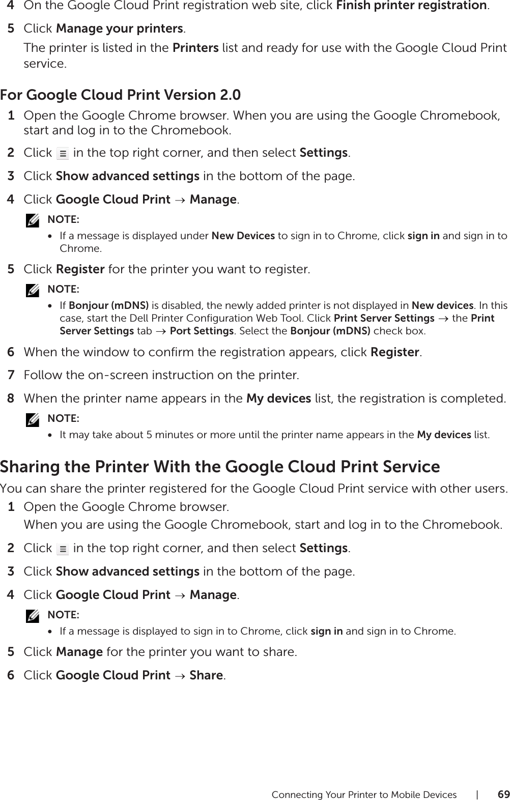 Connecting Your Printer to Mobile Devices |694On the Google Cloud Print registration web site, click Finish printer registration.5Click Manage your printers.The printer is listed in the Printers list and ready for use with the Google Cloud Print service.For Google Cloud Print Version 2.01Open the Google Chrome browser. When you are using the Google Chromebook, start and log in to the Chromebook.2Click   in the top right corner, and then select Settings.3Click Show advanced settings in the bottom of the page.4Click Google Cloud Print  Manage.NOTE:•If a message is displayed under New Devices to sign in to Chrome, click sign in and sign in to Chrome.5Click Register for the printer you want to register.NOTE:•If Bonjour (mDNS) is disabled, the newly added printer is not displayed in New devices. In this case, start the Dell Printer Configuration Web Tool. Click Print Server Settings  the Print Server Settings tab   Port Settings. Select the Bonjour (mDNS) check box.6When the window to confirm the registration appears, click Register.7Follow the on-screen instruction on the printer.8When the printer name appears in the My devices list, the registration is completed.NOTE:•It may take about 5 minutes or more until the printer name appears in the My devices list.Sharing the Printer With the Google Cloud Print ServiceYou can share the printer registered for the Google Cloud Print service with other users.1Open the Google Chrome browser.When you are using the Google Chromebook, start and log in to the Chromebook.2Click   in the top right corner, and then select Settings.3Click Show advanced settings in the bottom of the page.4Click Google Cloud Print  Manage.NOTE:•If a message is displayed to sign in to Chrome, click sign in and sign in to Chrome.5Click Manage for the printer you want to share.6Click Google Cloud Print  Share.
