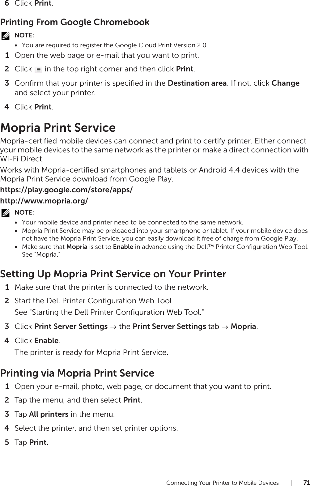 Connecting Your Printer to Mobile Devices |716Click Print.Printing From Google ChromebookNOTE:•You are required to register the Google Cloud Print Version 2.0.1Open the web page or e-mail that you want to print.2Click   in the top right corner and then click Print.3Confirm that your printer is specified in the Destination area. If not, click Change and select your printer.4Click Print.Mopria Print ServiceMopria-certified mobile devices can connect and print to certify printer. Either connect your mobile devices to the same network as the printer or make a direct connection with Wi-Fi Direct.Works with Mopria-certified smartphones and tablets or Android 4.4 devices with the Mopria Print Service download from Google Play.https://play.google.com/store/apps/http://www.mopria.org/NOTE:•Your mobile device and printer need to be connected to the same network.•Mopria Print Service may be preloaded into your smartphone or tablet. If your mobile device does not have the Mopria Print Service, you can easily download it free of charge from Google Play.•Make sure that Mopria is set to Enable in advance using the Dell™ Printer Configuration Web Tool. See &quot;Mopria.&quot;Setting Up Mopria Print Service on Your Printer1Make sure that the printer is connected to the network.2Start the Dell Printer Configuration Web Tool.See &quot;Starting the Dell Printer Configuration Web Tool.&quot;3Click Print Server Settings  the Print Server Settings tab   Mopria.4Click Enable.The printer is ready for Mopria Print Service.Printing via Mopria Print Service1Open your e-mail, photo, web page, or document that you want to print.2Tap the menu, and then select Print.3Tap All printers in the menu.4Select the printer, and then set printer options.5Tap Print.