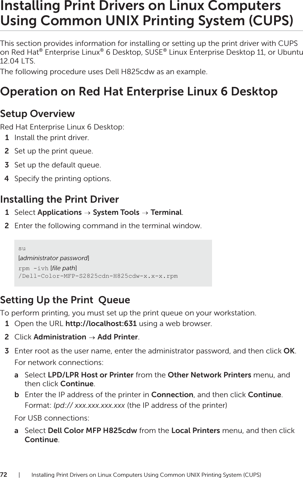 72| Installing Print Drivers on Linux Computers Using Common UNIX Printing System (CUPS)Installing Print Drivers on Linux Computers Using Common UNIX Printing System (CUPS)This section provides information for installing or setting up the print driver with CUPS on Red Hat® Enterprise Linux® 6 Desktop, SUSE® Linux Enterprise Desktop 11, or Ubuntu 12.04 LTS.The following procedure uses Dell H825cdw as an example.Operation on Red Hat Enterprise Linux 6 DesktopSetup OverviewRed Hat Enterprise Linux 6 Desktop:1Install the print driver.2Set up the print queue.3Set up the default queue.4Specify the printing options.Installing the Print Driver1Select Applications  System Tools  Terminal.2Enter the following command in the terminal window.Setting Up the Print  QueueTo perform printing, you must set up the print queue on your workstation.1Open the URL http://localhost:631 using a web browser.2Click Administration  Add Printer.3Enter root as the user name, enter the administrator password, and then click OK.For network connections:aSelect LPD/LPR Host or Printer from the Other Network Printers menu, and then click Continue.bEnter the IP address of the printer in Connection, and then click Continue.Format: lpd:// xxx.xxx.xxx.xxx (the IP address of the printer)For USB connections:aSelect Dell Color MFP H825cdw from the Local Printers menu, and then click Continue.su[administrator password]rpm -ivh [file path] /Dell-Color-MFP-S2825cdn-H825cdw-x.x-x.rpm