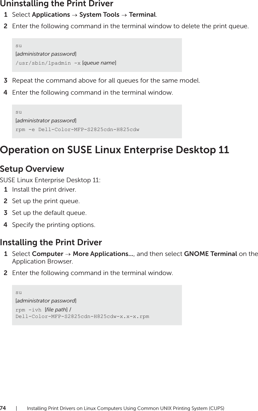74| Installing Print Drivers on Linux Computers Using Common UNIX Printing System (CUPS)Uninstalling the Print Driver1Select Applications   System Tools  Terminal.2Enter the following command in the terminal window to delete the print queue.3Repeat the command above for all queues for the same model.4Enter the following command in the terminal window.Operation on SUSE Linux Enterprise Desktop 11Setup OverviewSUSE Linux Enterprise Desktop 11:1Install the print driver.2Set up the print queue.3Set up the default queue.4Specify the printing options.Installing the Print Driver1Select Computer   More Applications..., and then select GNOME Terminal on the Application Browser.2Enter the following command in the terminal window.su[administrator password]/usr/sbin/lpadmin -x [queue name]su[administrator password]rpm -e Dell-Color-MFP-S2825cdn-H825cdwsu[administrator password]rpm -ivh [file path] / Dell-Color-MFP-S2825cdn-H825cdw-x.x-x.rpm